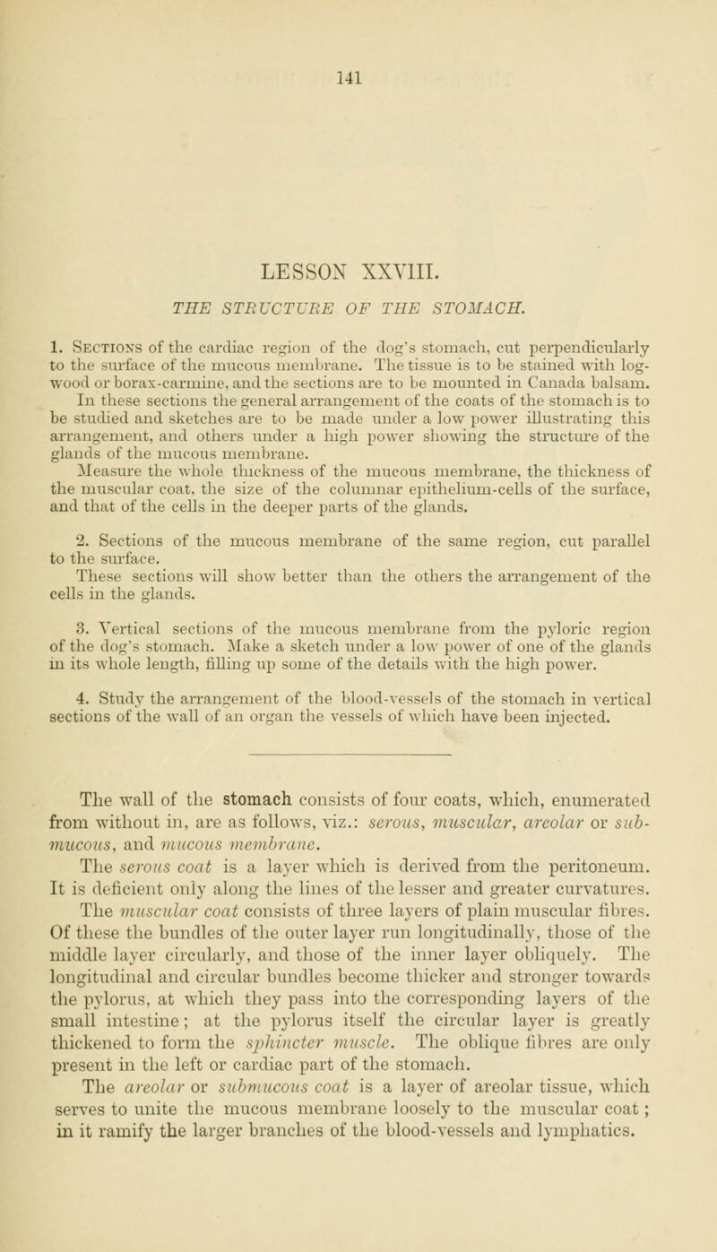 LESSON XXVIII. THE STRUCTURE OF THE STOMACH. 1. Sections of the cardiac region of the dog's stomach, cut perpendicularly to the surface of the mucous membrane. The tissue is to be stained with log- wood or borax-carmine, and the sections are to be mounted in Canada balsam. In these sections the general arrangement of the coats of the stomach is to be studied and sketches are to be made under a low power illustrating this arrangement, and others under a high power showing the structure of the glands of the mucous membrane. Measure the whole thickness of the mucous membrane, the thickness of the muscular coat, the size of the columnar epitheliuin-cells of the surface, and that of the cells in the deeper parts of the glands. 2. Sections of the mucous membrane of the same region, cut parallel to the surface. These sections will show better than the others the arrangement of the cells in the glands. 3. Vertical sections of the mucous membrane from the pyloric region of the dog's stomach. Make a sketch under a low power of one of the glands in its whole length, filling up some of the details with the high power. 4. Study the arrangement of the blood-vessels of the stomach in vertical sections of the wall of an organ the vessels of which have been injected. The wall of the stomach consists of four coats, which, enumerated from without in, are as follows, viz.: serous, muscular, areolar or sub- mucous, and mucous membrane. The serous coat is a layer which is derived from the peritoneum. It is deficient only along the lines of the lesser and greater curvatures. The muscular coat consists of three layers of plain muscular fibres. Of these the bundles of the outer layer run longitudinally, those of the middle layer circularly, and those of the inner layer obliquely. The longitudinal and circular bundles become thicker and stronger towards the pylorus, at which they pass into the corresponding layers of the small intestine; at the pylorus itself the circular layer is greatly thickened to form the sphincter muscle. The oblique fibres are only present in the left or cardiac part of the stomach. The areolar or submucous coat is a layer of areolar tissue, which serves to unite the mucous membrane loosely to the muscular coat; in it ramify the larger branches of the blood-vessels and lymphatics.