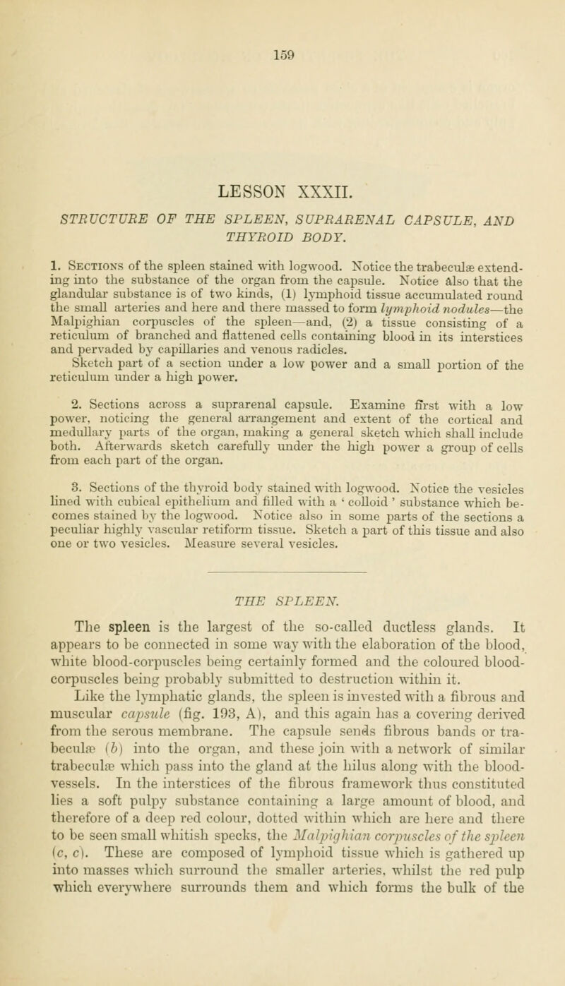 LESSON XXXII. STRUCTURE OF THE SPLEEN, SUPRARENAL CAPSULE, AND THYROID BODY. 1. Sections of the spleen stained with logwood. Notice the trabecular extend- ing into the substance of the organ from the capsule. Notice also that the glandular substance is of two kinds, (1) lymphoid tissue accumulated round the smaU arteries and here and there massed to form lymphoid nodules—the Malpighian corpuscles of the spleen—and, (2) a tissue consisting of a reticulum of branched and flattened cells containing blood in its interstices and pervaded by capillaries and venous radicles. Sketch part of a section under a low power and a small portion of the reticulum under a high power. 2. Sections across a suprarenal capsule. Examine first with a low power, noticing the general arrangement and extent of the cortical and medullary parts of the organ, making a general sketch which shall include both. Afterwards sketch carefully under the high power a group of cells from each part of the organ. 3. Sections of the thyroid body stained with logwood. Notice the vesicles lined with cubical epithelium and filled with a ' colloid ' substance which be- comes stained by the logwood. Notice also in some parts of the sections a peculiar highly vascular retiform tissue. Sketch a part of this tissue and also one or two vesicles. Measure several vesicles. THE SPLEEN. The spleen is the largest of the so-called ductless glands. It appears to be connected in some way with the elaboration of the blood, white blood-corpuscles being certainly formed and the coloured blood- corpuscles being probably submitted to destruction within it. Like the lymphatic glands, the spleen is invested with a fibrous and muscular capsule (fig. 193, A), and this again has a covering derived from the serous membrane. The capsule sends fibrous bands or tra- becules (b) into the organ, and these join with a network of similar trabecular which pass into the gland at the hilus along with the blood- vessels. In the interstices of the fibrous framework thus constituted lies a soft pulpy substance containing a large amount of blood, and therefore of a deep red colour, dotted within which are here and there to be seen small whitish specks, the Malpighian corpuscles of the spleen (c, c). These are composed of lymphoid tissue which is gathered up into masses which surround the smaller arteries, whilst the red pulp which everywhere surrounds them and which forms the bulk of the