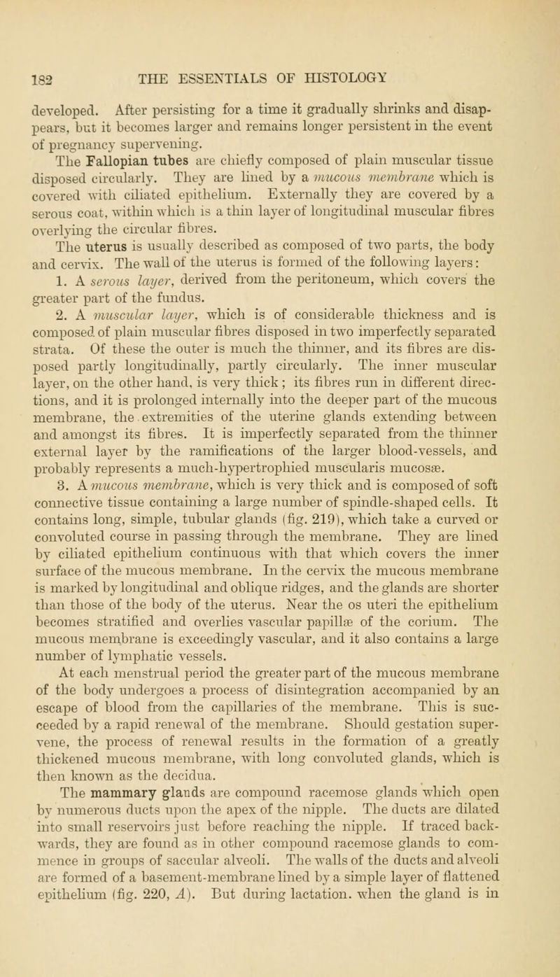 developed. After persisting for a time it gradually shrinks and disap- pears, but it becomes larger and remains longer persistent in the event of pregnancy supervening. The Fallopian tubes are chiefly composed of plain muscular tissue disposed circularly. They are lined by a mucous membrane which is covered with ciliated epithelium. Externally they are covered by a serous coat, within which is a thin layer of longitudinal muscular fibres overlying the circular fibres. The uterus is usually described as composed of two parts, the body and cervix. The wall of the uterus is formed of the following layers: 1. A serous layer, derived from the peritoneum, which covers the greater part of the fundus. 2. A muscular layer, which is of considerable thickness and is composed of plain muscular fibres disposed hi two imperfectly separated strata. Of these the outer is much the thinner, and its fibres are dis- posed partly longitudinally, partly circularly. The inner muscular layer, on the other hand, is very thick ; its fibres run in different direc- tions, and it is prolonged internally into the deeper part of the mucous membrane, the extremities of the uterine glands extending between and amongst its fibres. It is imperfectly separated from the thinner external layer by the ramifications of the larger blood-vessels, and probably represents a much-hypertrophied muscularis mucosas. 3. A mucous membrane, which is very thick and is composed of soft connective tissue containing a large number of spindle-shaped cells. It contains long, simple, tubular glands (fig. 219), which take a curved or convoluted course in passing through the membrane. They are lined by ciliated epithelium continuous with that which covers the inner surface of the mucous membrane. In the cervix the mucous membrane is marked by longitudinal and oblique ridges, and the glands are shorter than those of the body of the uterus. Near the os uteri the epithelium becomes stratified and overlies vascular papillae of the corium. The mucous membrane is exceedingly vascular, and it also contains a large number of lymphatic vessels. At each menstrual period the greater part of the mucous membrane of the body undergoes a process of disintegration accompanied by an escape of blood from the capillaries of the membrane. This is suc- ceeded by a rapid renewal of the membrane. Should gestation super- vene, the process of renewal results in the formation of a greatly thickened mucous membrane, with long convoluted glands, which is then known as the decidua. The mammary glands are compound racemose glands which open by numerous ducts upon the apex of the nipple. The ducts are dilati d into small reservoirs just before reaching the nipple. If traced back- wnrds, they are found as in other compound racemose glands to com- mence in groups of saccular alveoli. The walls of the ducts and alveoli are formed of a basement-membrane lined by a simple layer of flattened epithelium (fig. 220, A). But during lactation, when the gland is in