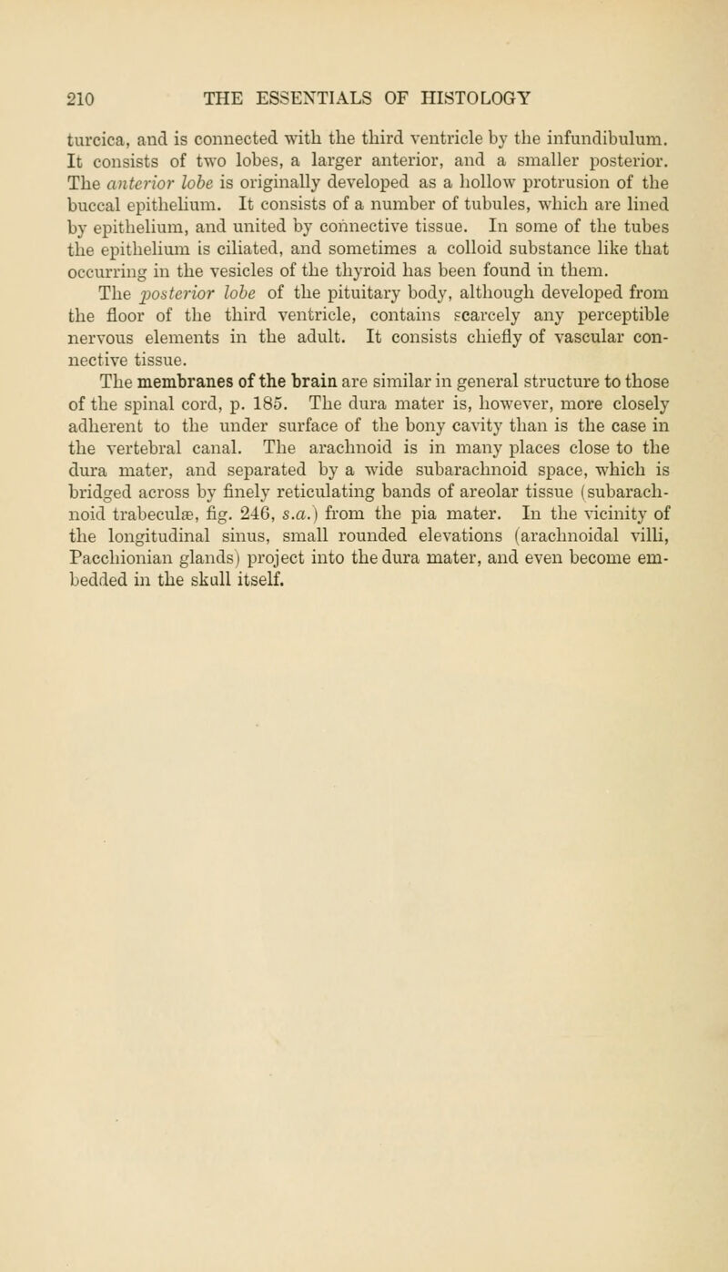 turcica, and is connected with the third ventricle by the infundibulum. It consists of two lobes, a larger anterior, and a smaller posterior. The anterior lobe is originally developed as a hollow protrusion of the buccal epithelium. It consists of a number of tubules, which are lined by epithelium, and united by connective tissue. In some of the tubes the epithelium is ciliated, and sometimes a colloid substance like that occurring in the vesicles of the thyroid has been found in them. The posterior lobe of the pituitary body, although developed from the floor of the third ventricle, contains scarcely any perceptible nervous elements in the adult. It consists chiefly of vascular con- nective tissue. The membranes of the brain are similar in general structure to those of the spinal cord, p. 185. The dura mater is, however, more closely adherent to the under surface of the bony cavity than is the case in the vertebral canal. The arachnoid is in many places close to the dura mater, and separated by a wide subarachnoid space, which is bridged across by finely reticulating bands of areolar tissue (subarach- noid trabecular, fig. 2-46, s.a.) from the pia mater. In the vicinity of the longitudinal sinus, small rounded elevations (arachnoidal villi, Pacchionian glands) project into the dura mater, and even become em- bedded in the skull itself.