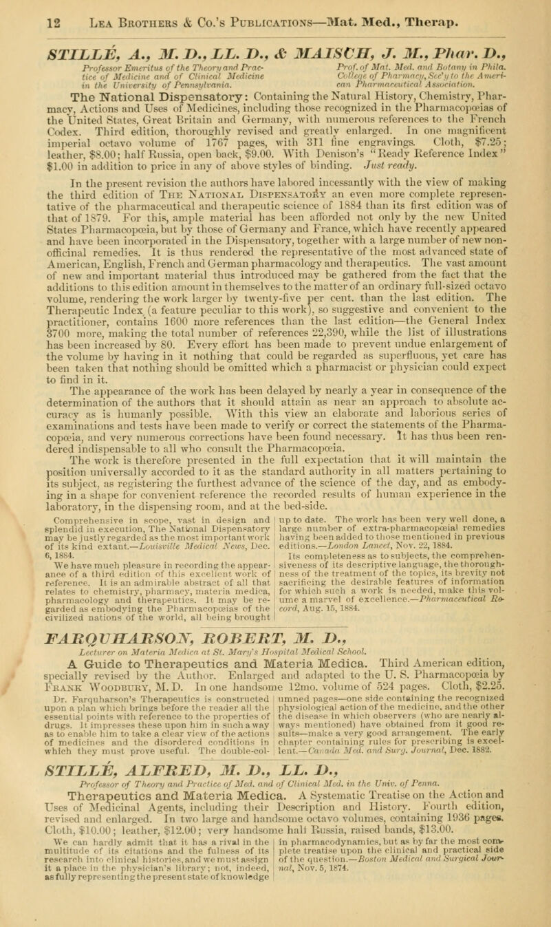 STILLE, A., M. J)., LL. D., & MAISCH, J. M., Thar. Z)., Professor Emeritus of the Theory and Prae- Prof, of Mat. Med. and Botany in Phila. tice of Medicine and of Clinical Medicine in tl- \ of Pennsylvania. ran Pharti ion. The National Dispensatory: Containing the Natural History, Chemistry, l'har- macv. Actions and Uses of Medicines, including those recognized in the Pharmacopoeias of the United States, Great Britain and Germany, with numerous references to the French Codex. Third edition, thoroughly revised and greatly enlarged. In one magnificent imperial octavo volume of 17G7 pages, with oil tine engravings. Cloth, $7.25; leather, $8.00; half Russia, open back, $9.00. With Denison's Ready Reference Index $1.00 in addition to price in any of above styles of binding. Just ready. In the present revision the authors have labored incessantly with the view of making the third edition of The National, Dispensatory an even more complete represen- tative of the pharmaceutical and therapeutic science of 1884 than its first edition was of that of 1879. For this, ample material has been afforded not only by the new United States Pharmacopoeia,but by those of Germany and France, which have recently appeared and have been incorporated* in the Dispensatory, together with a large number of new non- officinal remedies. It is thus rendered the representative of the most advanced state of American, English, French and German pharmacology and therapeutics. The vast amount of new and important material thus introduced may be gathered from the fact that the additions to this edition amount in themselves to the matter of an ordinary full-sized octavo volume, rendering the work larger by twenty-five per cent, than the last edition. The Therapeutic Index (a feature peculiar to this work), so suggestive and convenient to the practitioner, contains 1600 more references than the last edition—the General Index 3700 more, making the total number of references 22,390, while the list of illustrations has been increased by 80. Every effort has been made to prevent undue enlargement of the volume by having in it nothing that could be regarded as superfluous, yet care has been taken that nothing should be omitted which a pharmacist or physician could expect to find in it. The appearance of the work has been delayed by nearly a year in consequence of the determination of the authors that it should attain as near an approach to absolute ac- curacy as is humanly possible. With this view an elaborate and laborious series of examinations and tests have been made to verify or correct the statements of the Pharma- copoeia, and very numerous corrections have been found necessary. It has thus been ren- dered indispensable to all who consult the Pharmacopoeia. The work is therefore presented in the full expectation that it will maintain the position universally accorded to it as the standard authority in all matters pertaining to its subject, as registering the furthest advance of the science of the day, and as embody- ing in a shape for convenient reference the recorded results of human experience in the laboratory, in the dispensing room, and at the bed-side. Comprehensive in scope, vast in design and | up to date. The work has been very well done, a Bplendid in execution. The National Dispensatory large number of extra-pharmacopceia! remedies may bejustl as the most important work having been added to those mentioned in previous of its kind extant.—Louisville Medical News, Dec. editions.—London Lancet, Nov. i':i, ls>4. 6, 18S I. Its completeness as to subjects, the comprehen- AVe have much pleasure in recording the appear- siveness of its descriptive language, the thorough- ance of a third edition of this exc< Hi nt work of ness of the treatment of the topics, its brevity not reference. It is an admirable abstract ■■fall that sacrificing the desirable features of information relates to chemistry, pharmacy, materia medica, for which such a work is needed, make this vol- pharmacology and therapeutics. It may be re- time a marvel of excellence.—Pharmaceutical .Re- garded as embodying the Pharmacopoeias of the cord, Aug. 15,1884 civilized nations of the world, all being brought I FARQV1IARSOX, ROBERT, M. D., Lecturer on Materia Medica at St. Mary's Hospital Medical School. A Guide to Therapeutics and Materia Medica. Third American edition, specially revised by the Author. Enlarged and adapted to the U. S. Pharmacopoeia by Frakk Woodbtjky, M. D. In one handsome 12mo. volume of 524 pages. Cloth, $2.2o. Dr. Farquharson's Therapeutics is constructed umned pages—one side containing the recognized upon a plan which brings before the reader all tin physiological action of the medicine, andthe other essential points with reference to the properties of the disease in which observers (who are nearly al- drugs. It impresses these upon him in such a way ways mentioned) have obtained from it good re- as bo enable him to take a clear view of the actions suits—make a very good arrangement The early of medicines and the disordered conditions in chapter containing rules for prescribing is excel- which they must prove useful. The double-col- lent.— ' and Surg. Journal, Dec. 1882. STILLE, ALFRED, 31. J)., LL. 1)., Professor of Them y <i-,<i Pt actice of Med. find of Clinical Mid. in the Univ. ofPemna. Therapeutics and Materia Medica. A Systematic Treatise on the Action and Uses of Medicinal Agents, including their Description and History. Fourth edition, revised and enlarged. In two larg-e and handsome octavo volumes, containing 193b' page*. Cloth, $10.00; leather. $12.00; very handsome ball Russia, raised bands, $13.00. We can hardly admit that it has a rival in the in pharmacodynamics, but as by far the most conv multitude of its citations and ihc fulness of its ' picte treatise upon the clinical and practical side research into clinical histories,and wemust assign of the question.—Boston Medical and Surgical Jc*rr- it a place in the physician's library; not, indeed, nal, Nov. 5,1874. as fully represent mgt he present stale of knowledge