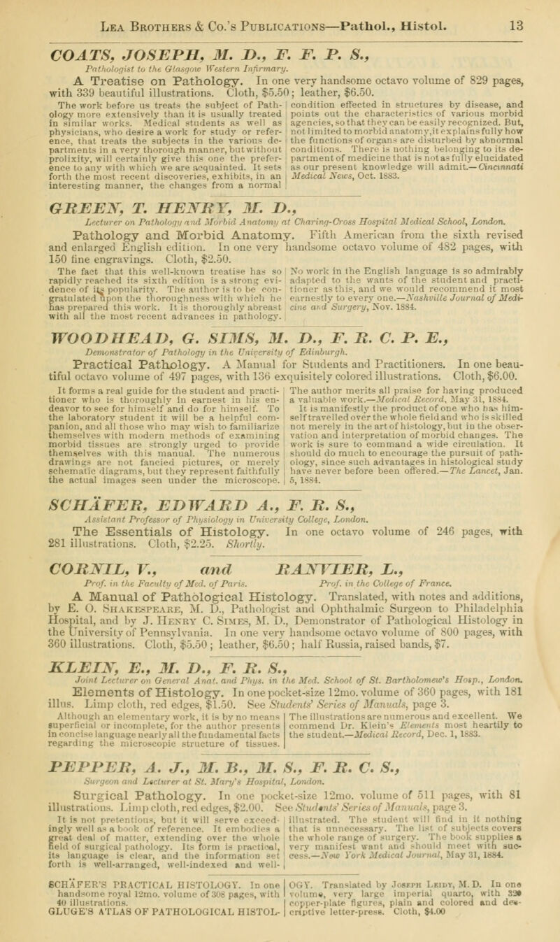 COATS, JOSEPH, M. D., F. F. P. S., Pathologist to tlu Western Infirmary. A Treatise on Pathology. In one very handsome octavo volume of 829 pages, with 339 beautiful illustrations. Cloth, $5.50; leather, $6.50. The work before us treats the subject of Path- condition effected in structures by disease, and ologv more extensively than it is usually treated points out the characteristics of various morbid in similar works. Medical students as well as agencies, so that they can be easily recognised. But, physici lesireawork for study or refer- not limited to morbid anatomy.it explains fully how ence, that treats the subjects in the van le functions of organs are disturbed by abnormal partments in a very thorough manner, but without conditions. There is nothing belonging to its de- prolixity, will certainly give thi< ,,ne the prefer- partment of medicine that is not as fully elucidated ence to any with which we are acquainted. It sets as our present knowledge will admit.— Cincinnati forth the most recent discoveries, exhibits, in an Medical News, Oct. 1883. interesting manner, the changes from a normal GREEX, T. HEXRY, 31. D., J. ,-■ Anatomy at Charing-Cross Hospital Medical School, London. Pathology and Morbid Anatomy. Fifth American from the sixth revised and enlarged English edition. In one very handsome octavo volume of 4S2 pages, with 150 line engravings. Cloth, $2.50. The fact that this well-known treatise has So Xo work in the English language is so admirably rapidly reached its sixth edition is a strong evi- adapted to the wai student and practi- dence of it^ popularity. The audio. q- tioner as this, and we would recommend it most gratulated upon the thoroughness with which he earnest!;. le Journal of Medir has prepared this work. It is thoroughly abreast cine ar.d Surgery, Nov. 1884. with all the most recent advances in pathol WOODHEAD, G. SIMS, M. />., F. R. C. P. E., Demonstrator of Pathology in the University of Edinburgh. Practical Pathology. A Manual for Students and Practitioners, tiful octavo volume of 497 pages, with 136 exquisitely colored illustrations. It forms a real guide for the student and practi- tioner who is thoroughly In earnest in his en- deavor to see for himself anil do for himself. To the laboratory student it will be a helpful com- panion, and all those who may wish to familiarize themselves with modern methods of examining morbid tissues are strongly urged to | themselves with this manual. The numerous drawings arc not fancied pictures, or merely schematic diagrams, but they represent faithfully the actual images seen under the microscope. In one beau- Cloth, $6.00. The author merits all praise for having produced OTk.—Medical Record, May 31, 1884. It l- manifestly the product of one who has him- self travel led over the whole field and who is skilled rely in the art of histology, but in the vation and interpretation of morbid changes. The - -me to command a wide circulation. It should do much to encourage the pursuit of path- jince such advantages in hi-tological study have never before been offered.— The Lancet, Jan. 5, 1884. SCHAFER, EDWARD A., F. R. S., u University College, London. The Essentials of Histology. In one octavo volume of 246 pages, with 281 illustrations. Cloth, $2.25. Shortly. CORJSTIL, V., and RAXYIER, L., Prof, in the Far'ilf'i ofM Prof, in the College of France. A Manual Of Pathological Histology. Translated, with notes and additions, by E. (). Shakespeare, M. D., Pathologist and Ophthalmic Sunreon to Philadelphia Hospital, and by J. Henry C. Semes, M. I'., Demonstrator of Pathological Histology in the university of Pennsylvania, la one very handsome octavo volume of 800 [ ages, with 360 illustrations. Cloth, $5.50 ; leather, $6.50; half Russia, raised bands, $7. KLEIX, E„ M. D., F. R. S., al Anat. and Phys. in the Med. School of St. Bartholomew's Hasp., London. Elements of Histology. In one pocket-size 12mo. volume of 360 pages, with 181 tllns. Limp cloth, red edges, $1.50. of Manuals, page 3. Ugh an elein , jt is by no < superficial or incomplete, for the author | guage nearly all the fundamental facts regarding the microscopic structure of I The illustrations are numerous and excellent. We commend L>r. Klein's 1 : heartily to the student.—Medical Pecord, Dec. 1,1883. PEPPER, A. J., M. B., M. S., F. R. C. S., Hospital, London. Surgical Pathology. In one pocket-size 12mo. volume of 511 pages, with 81 illustrations. Limp cloth, re It is not pretentious, but it will - ustrated. The student will find in it nothing ingly well as a book of reference. It embodies a that is unnecessary. The list -vers gr>-at deal of matter, extending over the whole the whole range of surgery. The I k supplies a field of surgical pathology. Its form is practical, very manifest wan' • with suc- its language is clear, and the information -• : tress.—New York Medical Journal, May 31,1684 forth is well-arranged, well-indexed and well- BCHAFER'S PRACTICAL HISTOLOGY. In one I OGY. Translated by Joseph Lanrr, M. D. In one handsome royal 12mo. volun th I volume, very large imperial quarto, with 33» 40 illl in and colored and dr«- GLUGE'S ATLAS OF PATHOLOGICAL HISTOL- | cru'tivc letter-press. Cloth, $4.00