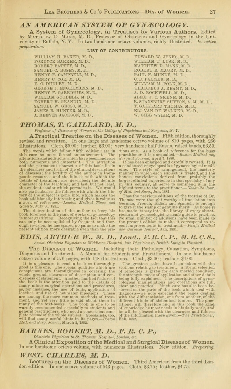 AN AMERICAN SYSTEM OF GYNAECOLOGY. A System of Gynaecology, in Treatises by Various Authors. Edited by Matthew D. Mann, M. D., Professor of Obstetrics and Gynaecology in the Uni- versity of Buffalo, N. Y. In two handsome octavo volumes, richly illustrated. In active preparation. LIST OF CONTRIBUTORS. WILLIAM H. BAKER, M. D., FORDYCE BARKER, M. D., ROBERT BATTEY, M. D., SAMUEL C. BUSEY, M. D., HEXRY F. CAMPBELL, M. D., HENRY C. COE, M. D., E. C. DUDLEY, M, D, GEORGE J. ENGELMANX, M. D., HEXRY F. GARRIGUES, M. D., WILLIAM GOODELL, M. !>., EGBERT H. GRANDIX, M. D., SAMUEL W. GROSS, M. D., JAMES B. HUNTER, M. D., A. REEVES JACKSON, M. D., EDWARD W. JENKS, M. D., WILLIAM T. LUSK, M. D., MATTHEW D. MAXX, M. D., ROBERT B. MAURY, M. D., PAUL F. MUNDE, M. D., C. D. PALMER, 31. D., WILLIAM M. POLK, M. D., THADDEUS A. REAMY, M. D., A. D. ROCKWELL, M. D., ALEX. J. C. SKEXE, M. D., R. BTANSBURY SUTTON, A. M., M. D. T. GAILLARD THOMAS, M. D., ELI VAX DE WALKER, M. D., W. GILL WYLIE, M. D. THOMAS, T. GAILLARD, M. &., Professor of Diseases of Women in the College of Physicians and Surgeons, N. 7. A Practical Treatise on the Diseases of Women. Fifth edition, thoroughly revised and rewritten. In one large and handsome octavo volume of 810 pages, with 266 illustrations. Cloth, $5.00; leather, $6.00; very handsome half Russia, raised bands, $6.50. The words which follow  fifth edition are in vious one. As a book of reference for the busy this ease no mere formal announcement. The practitioner it is unequalled.—Boston Medical any alterations and additions which have been made are .S • ', April 7,1880. both numerous and important. The attraction It has Iteen enlarged and carefully revised. It is and the permanent character of this book lie in a condensed encyclopaedia of gynaecological medi- the clearness and truth of the clinical descriptions , cine. The style of arrangement, the masterly of diseases; the fertility of the author in thera- manner in which each subject is treated, and the peutic resources and the fulness with which the honest convictions derived from probably the details of treatment are described; the definite largest clinical experience in that specialty of any character of the teaching; and last, but not least, in this country, all serve to commend it in the the evident candor which pervades it. We would highest terms to the practitioner.—Nashville jour. also particularize the fulness with which the his- of Med. and Surg., Jan. 1881. tory of the subject is gone into, which makes the That the previous editions of the treatise of Dr. book additionally interesting and gives it value as Thomas were thought worthy of translation into awork of reference.—London Medical Times and German, French, Italian and Spanish, is enough to give it the stamp of genuine merit. At home it de its way into the library of ever3T obstet- rician and gynaecologist as asafe guide to practice. No small number of additions have been made to the present edition to make it correspond to re- Pacific Metiical Gazette, July 30, 1881. The determination of the author to keep his book foremost in the rank of works on gynaecology is most gratifying. Recognizing the fact that this can only be accomplished by frequent and thor- ough revision, he has spared no pains to make the cent'improvements in treatment. t edition more desirable even than the pre- an'i Surgical Journal, Jan. 1881. EHIS, ARTHUR W.. M. D., Lond., F.R. C.JP., 31.R. C.S., '. Obstetric Physician to Middlesex Hospital, late Physician to British Lying-in Hospital. The Diseases of Women. Including their Pathology, Causation, Symptoms, Diagnosis and Treatment. A Manual for Students and Practitioners. In one handsome volume of 576 pages, with 148 illustrations. Cloth, $3.00; leather, $4.00. It is a pleasure to read a book so thoroughly The greatest pains have been taken with the good a« this one. The special qualities which are sections relating to treatment. A liberal selection conspicuous are thoroughness in covering the of remei en for each morbid condition, whole ground, clearness of description and con- the strength, mode of application and other details ciseness of statement. Another marked feature of being fully explained. The descriptions of gyna> the book is the attention paid to the details of cofogical manipulations and operations are full, many minor surgical operations and procedures, clear and practical. Much care has also been be- as, for instance, the use of tents, application of stowed on the parte of the book which deal with leeches, and use of hot water injections. These diagnosis—we note especially the pages dealing are among the more common methods of treat- with the differentiation, one from another, of the ment, and yet very little is said about them I kinds of abdominal tumors. The prac- many of the text-books. The book is one to be i titioner will therefore find in this book the kind warmly recommended especially to students and of knowledge he most needs in his daily work, and general practitioners, who need a concise but com- he will be ] leased with the clearness and fulness plete rtsumt of tin t. Specialists, too, of the informaiiou there given.— The Practt will find many useful hints in its pages.—Boston Feb. 1882. Med. and Surg. Journ., March 2,1882. BARNES, ROBERT, M. D., E. R. C. I*., Obstetric Physician to St. Thomas' Hospital, London, etc. A Clinical Exposition of the Medical and Surgical Diseases of Women. In one handsome octavo volume, with numerous illustrations. New edition. Preparing. WEST, CHARLES, M. I). Lectures on the Diseases of Women. Third American from the third Lon- don edition. In one octavo volume of 543 pages. Cloth, $3.75; leather, $4.75.