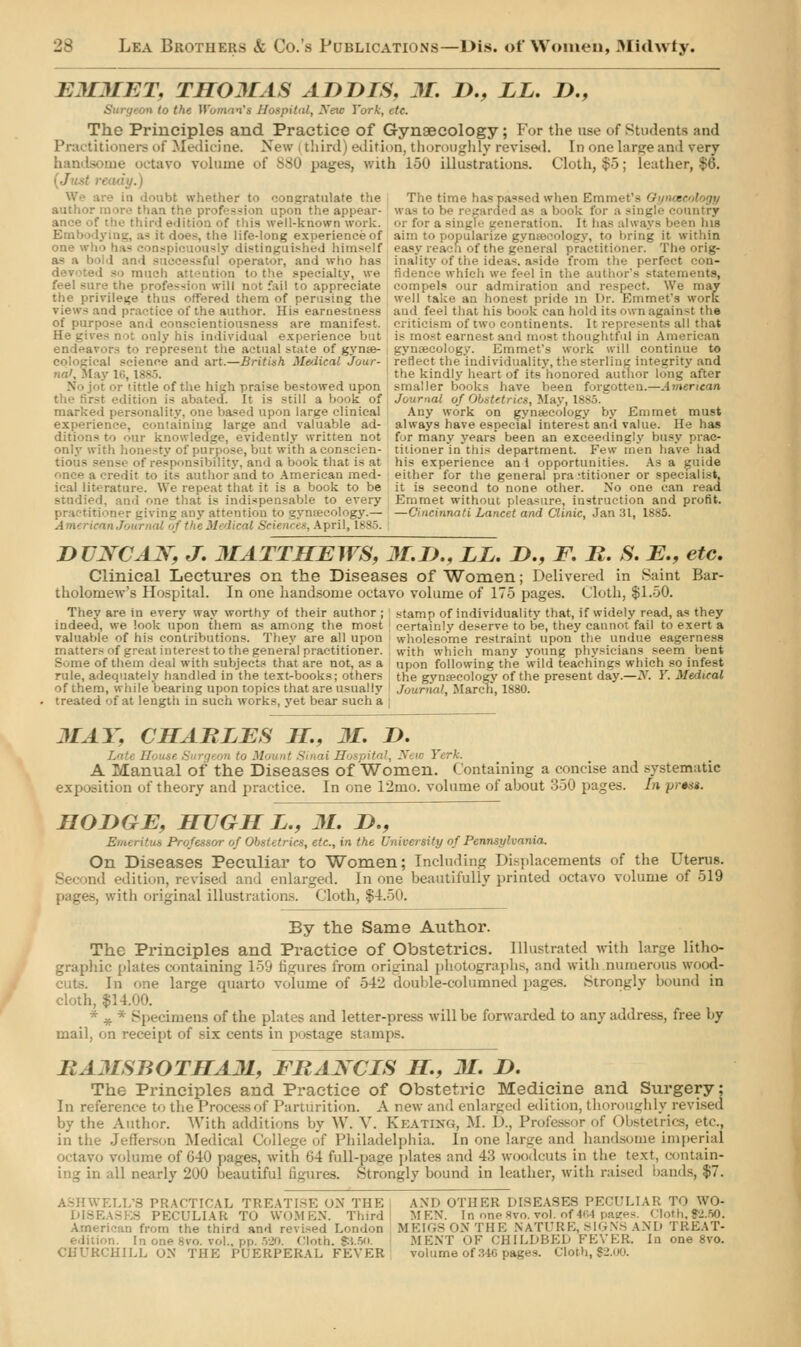 EMMET, THOMAS ADDIS, M. D., LL. D., the Woman's Hospital, Xeic York, etc. The Principles and Practice of Gynaecology; For the use of Students and Practitioners of Medicine. New | third) edition, thoroughly revised. In one large and vrery handsome octavo volume of B80 pages, with 160 illustrations. Cloth, $5; leather, $6. kre in doabt whether to congratulate the The time has passed when Emi author more than the profession upon the appear- was to be regarded as a book for a single country ance of the third edition of this well-known work, or for a single generation. It has always been his lying, as it does, the life-long experience of aim to popularize gynecology, to bring it within one « ouously distinguished himself easy reach of the general practitioner. The orig- as a bold 8 il operator, and who has inality of the ideas, aside from the perfect con- ition to the specialty, we fidence which we feel in the author's statements, feel sure the profession will not fail to appreciate compels our admiration and respect. We may the privilege thus offered them of perusing the well take an honest pride in Dr. Emmet's work views and practice of the author. His earnestness and feel that his book can hold its own against the of purpose and conscientiousness are manifest, criticism of two continents. It represents all that only his individual experience but is most earnest and most thoughtful in American endeavors to represent the actual state of gynie- gynaecology. Emmet's work will continue to - cal science and art.—British Medical Jour- reflect the individuality, the sterling integrity and nil, May 16, I the kindly heart of itshonored author long after it or tittle of the high praise bestowed upon smaller books have been forgotten.—American the first edition is abated. It is still a book of Journal of Obstetrics, May\ 1885 marked personality, one based upon large clinical Any work on gynaecology by Emmet must experience, containing large and valuable ad- always have especial interest and value. He has ditions to our knowledge, evidently written not for many years* been an exceedingly busy prac- only with honesty of purpose, but with a conscien- titioner in this department. Few men have had tious sense of responsibility, and a book that is at his experience an i opportunities. Asa guide once a credit to its author and to American med- either for the general practitioner or specialist. ical literature. We repeat that it is a book to be it is second to none other. No one can read I. and one that is indispensable to every Emmet without pleasure, instruction and profit. giving any attention to gynaecology.— —Cincinnati Lancet and Clinic, Jan 31, 1885. American Jom s, April, 1885. | DTJXCAX, J. MATTHEWS, 3I.D., LL. D., F. R. S. E., etc. Clinical Lectures on the Diseases of Women; Delivered in Saint Bar- tholomew's Hospital. In one handsome octavo volume of 175 pages. Cloth, $1.50. They are in every way worthy of their author ; stamp of individuality that, if widely read, as they indeed, we look upon them as among the most certainly deserve to be, they cannot fail to exert a valuable of his contributions. They are all upon wholesome restraint upon the undue eagerness matters of great interest to the general practitioner, with which many young physicians seem bent Some of them deal with subjects that are not, as a upon following the wild teachings which so infest rule, adequately handled in the text-books; others the gynaecology of the present day.—N. Y. Medical of them, while bearing upon topics that are usually Journal, March, 1880. treated of at length in such works, yet bear such a ] MAY, CHARLES H., M. D. Latt i' Yerk. A Manual Of the Diseases of Women, Containing a concise and systematic exposition of theory and practice. In one 12mo. volume of about 350 pages. In prwa. HODGE, HUGH L., 31. D., Emeritus Professor of Obstetrics, etc., in the University of Pennsylvania. On Diseases Peculiar to Women; Including Displacements of the Uterus. :id edition, revised and enlarged. In one beautifully printed octavo volume of 519 with original illustrations. Cloth, $4.50. By the Same Author. The Principles and Practice of Obstetrics. Illustrated with large litho- graphic plates containing 159 figures from original photographs, and with numerous wood- cuts. In one large quarto volume of 5-12 double-columned pages. Strongly bound in cloth, $14.00. * * * Specimens of the plates and letter-press will be forwarded to any address, free by mail, on receipt of six cents in postage stamps. RA3ISBOTHA31, ERAXCIS H., 31. D. The Principles and Practice of Obstetric Medicine and Surgery; In reference to the Process of Parturition. A new and enlarged edition, thoroughly revised by the Author. With additions by W. V. Keatewg, M. I>.. Professor of Obstetrics, etc., in the Jefferson Medical I Philadelphia. In one large and handsome imperial octavo volume of 040 pages, with <i4 full-page plates and 43 woodcuts in the text, contain- ing in all nearly 200 beautiful figures. Strongly bound in leather, with raised bands, $7. ASHWELL'S PRACTICAL TREATISE ON THE i AND OTHER DISEASES PECULIAR TO WO- DI8EAS - PECULIAR TO WOMEN. Third MEN. In one 8vo. vol. of 464 pages. CIoth,S2.50. Am a the third and revised London MEIGS ON THE NATURE.SIGNS AND TREAT- edition. In one 8to. vol.. pp. 520. Cloth. $3.50 MENT OF CHILDBED FEVER. In one 8vo. RCHILL ON THE PUERPERAL FEVER volume of 346 pages. Cloth, $2.00.