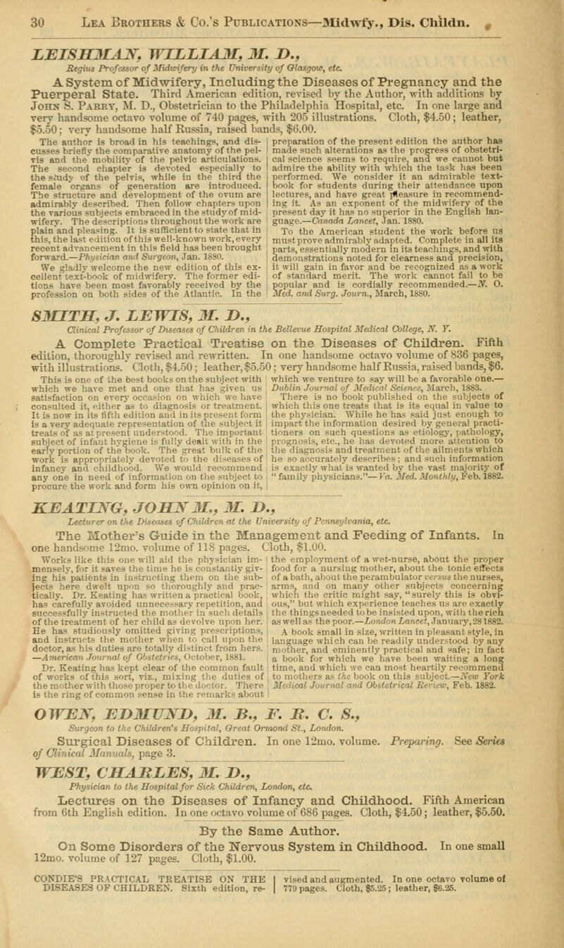 LEISHMsLF, WILLIAM, 31. !>., Regius Professor of Midwifery in the University of Glasgow, etc. A System of Midwifery, Including the Diseases of Pregnancy and the Puerperal State. Third American edition, revised by the Author, with additions by John b. Parry, M. D., Obstetrician to the Philadelphia Hospital, etc. In one large and very handsome octavo volume of 740 pages, -with 205 illustrations. Cloth, $4.50; leather, $5.50; very handsome half Russia, raised bands, $6.00. The author is broad in his teachings, and dis- j preparation of the present edition the author has cusses briefly the comparative anatomy of the pel- vis and the mobility of the pelvic articulations. The second chapter is devoted especially to the siudy of the pelvis, while in the third the female organs of generation are introduced. The structure and development of the ovum are admirably described. Then follow chapters upon the various subjects embraced in the study of mid- wifery. The descriptions throughout the work are plain and pleasing. It is sufficient to state that in this, the last edition of this well-known work, every recent advancement in this field has been brought forward.—Physician and Surgeon, Jan. 1880. We gladly welcome the new edition of this ex- cellent text-book of midwifery. The former edi- tions have been most favorably received by the profession on both sides of the Atlantic. In the made such alterations as the progress of obstetri- cal science seems to require, and we cannot but admire the ability with which the task has been performed. We consider it an admirable text- book for students during their attendance upon lectures, and have great pleasure in recommend- ing it. As an exponent of the midwifery of the present day it has no superior in the English lan- guage.—Catiada Lancet, Jan. 1880. To the American student the work before us must prove admirably adapted. Complete in all its parts, essentially modern in its teachings, and with demonstrations noted for clearness and precision, it will gain in favor and be recognized as a work of standard merit. The work cannot fail to be popular and is cordially recommended.—N. O. Med. and Surg. Journ., March, 1880. S3HT1I, J. LEWIS, 31. n., Clinical Professor of Diseases of Children in the Bellevue Hospital Medical College, N. Y. A Complete Practical Treatise on the Diseases of Children. Fifth edition, thoroughly revised and rewritten. In one handsome octavo volume of 836 pages, with illustrations. Cloth, $4.50; leather, $5.50; very handsome half Russia, raised bands, $6. This is one of the best books on the subject with which we venture to say will be a favorable one which we have met and one that has given us satisfaction on every occasion on which we have consulted it, either as to diagnosis or treatment. It is now in its fifth edition and in its present form is a very adequate representation of the subject it treats of as at present understood. The important Dublin Journal of Medical Science, March, 18S3. There is no book published on the subjects of which this one treats that is its equal in value to the physician. While he has said just enough to impart the information desired by general practi- tioners on such questions as etiology, pathology, subject of infant hygiene is fully dealt with in the : prognosis, etc., he has devoted more attention to early portion of the nook. The great bulk of the , the diagnosis and treatment of the ailments which work is appropriately devoted to the diseases of he so accurately describes; and such information infancy and childhood. We would recommend is exactly what is wanted by the vast majority of any one in need of information on the subject to , family physicians.—Va. Med. Monthly, Feb.i882. procure the work and form his own opinion on it, | KEATING, JOHN 31., M. &., Lecturer on the Diseases vf Children at the University of Pennsylvania, etc. The Mother's Guide in the Management and Feeding of Infants. In one handsome 12mo. volume of 118 pages. Cloth, $1.00. Works like this one will aid the physician im- I the employment of a wet-nurse, about the proper mensely, for it saves the time he is constantly giv- food for a nursing mother, about the tonic, effects ing his'patients in instructing them on the sub- of a bath, about the perambulator versus;the nurses, jects here dwelt upon so thoroughly and prae- arms, and on many other subjects concerning tically. Dr. Keating has written a practical book, which the critic might say, surely this is obvi- has carefully avoided unnecessary repetition, ana ous, but which experience teaches us are exactly successfully'instructed the- mother in such details the thingsneeded to be insisted upon, with therich of the treatment of her child as devolve upon her. | as well as theyoor.—London Lancet, January, 281882. He has studiously omitted giving prescriptions, i a book small in size, written in pleasant style, in and instructs the mother when to call upon the language which can be readily understood by any doctor,as his duties are totally distinct from hers, mother, and eminently practical and safe; in fact —American Journal of Obstetrics, I (ctober, 1881. , a book for which we have been waiting a long Dr. Keating has kept clear of the common fault time, and which we can most heartily recommend of works of this sort, viz., mixing the duties of to mothers as the book on this subject.—New York the mother with those proper to the doctor. There M lal and Obstetrical Review, Feb. 1882. is the ring of common sense in the remarks about OWEN, ED3IUJSTD, 31. B., F. JR. C. S., Surgeon to the Children's Hospital, Oreat Orrnond St., London. Surgical Diseases of Children. In one 12mo. volume. Preparing. See Series of Clinical Mammals, page 3. WEST, CHARLES, 31. D., Physician to the Hospital for Sick Children, London, etc Lectures on the Diseases of Infancy and Childhood. Fifth American from 6th English edition. In one octavo volume of 686 pages. Cloth, $4.50; leather, $5.50. By the Same Author. On Some Disorders of the Nervous System in Childhood. In one small 12mo. volume of 127 pages. Cloth, $1.00. CONDIE'S PRACTICAL TREATISE ON THE I vised and augmented. In one octavo volume of DISEASES OF CHILDREN. Sixth edition, re- | 779 pages. Cloth, $5.25 ; leather, «6.25.