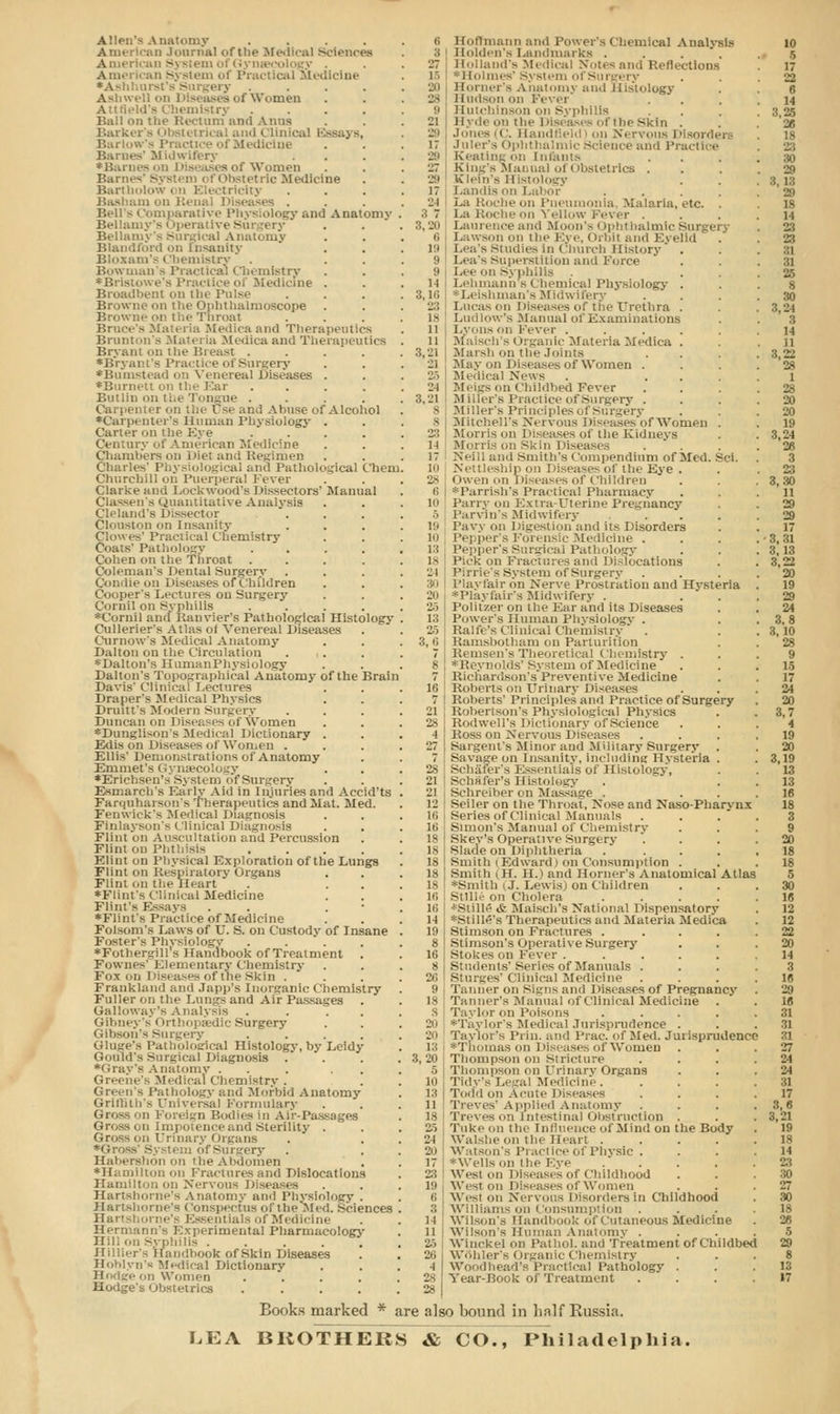 Allen's Anatomy .... American Journal of the Medical Sciences American System of Gynaecology . American System of Practical Medicine •Ash ery .... A&hwell on I Women AttSeld'8 Chemistry .... Ball on the Rectum and Anus Barker's < ibstetrii saj s, Barlow's I'v Heine Barnes' Midwifery *Barnes on Diseases of Women Barn— Obstetric Medicine Bartholow on Electricity :n on Elena! 1 diseases . Bells Comparative Physiology and Anatomy Bellamy's Operative Surgery Bellamy's Surgical Anatomy Blandford on Insanity Bloxam's Chemistry . Bowman's Practical Chemistry *Bristowe's Practice of Medicine . Broadbent on the Pulse Browne nn the Ophthalmoscope Browne on the Throat Bruce's Materia Medicaand Therapeutics Brunton's Matei la Medica and Therapeutics Bryant on the Breast .... •Bryant's Practice of Surgery *Bumstead on Venereal Diseases . ♦Burnett on the Ear .... Butlin on ti.e I ongue .... Carpenter on \i.nse of Alcohol ♦Carpenter's Human Physiology . Carter on the Eye .... Century of American Medicine Chambers on Diet and Regimen Charles' Physiological and Pathological Chem Churchill on Puerperal Fever Clarke and Lock wood's Dissectors' Manual Classen's Quantitative Analysis Cleland's Dissector Clouston on Insanity Clowes' Practical Chemistry Coats' Pathology .... Cohen on the Throat .... Coleman's Dental Surgery Condie on Diseases of Children Cooper's Lectures on Surgery Cornil on Syphilis . •Cornil and Ranvier's Pathological Histology Cullerier's Atlas ol Venereal Diseases Ournow'S Medical Anatomy Dalton on the Circulation . ,. •Dalton's HumanPhysiology Dalton's Topographical Anatomy of the Brain Davis' Clinical Lectures Draper's Medical Physics Drum's Modern Surgery Duncan on Diseases of Women •Dunglison'8 Medical Dictionary . Edis on Diseases of Won.en . Ellis' Demonstrations of Anatomy Emmet's Gynaecology •Erichsen's System of Surgery Esmarch's Early Aid in Injuries and Accid'ts Farquharson's Therapeutics and Mat. Med. Fenwick's Medical Diagnosis Finlayson's Clinical Diagnosis Flint on Auscultation and Percussion Flint on Phthisis .... Elint on Physical Exploration of the Lungs Flint on Respiratory Organs Flint on the Heart ♦Flint's Clinical Medicine Flint's Essays . . . ♦Flint's Practice of Medicine Folsom's Daws of U. Si on Custody of Insane Foster's Physiology . . ♦Fothergill's Handbook of Treatment . Fownes' Elementary Chemistry Fox on Diseases of the Skin . Franklanil and Japp's Inorganic Chemistry Fuller on the Lungs and Air Passages . Gallowaj 'a Analysis .... Gibney's Orthopaedic Surgery Gibson's sin l .... Gluge's Pathological Histology, by Leidy Gould's Surgical Diagnosis . •Gray's Anatomy ... . . Greene's Medical Chemistry . Green's Pathology and Morbid Anatomy Griilith's Universal Formulary Gross 'iii Foreign Bodies in Air-Passages II i-and Sterility . Gross on Urinary Organs •Gross' System ofSurgery Habershon on the Abdomen •Hamilton on Fractures and Dislocations Hamilton on Nervous Diseases Hartahorne's Anat y and Physiology . Ha it si i nine's Conspectus of the Med. Sciences Hartshorne's Essentials of Medicine Hermann's Experimental Pharmacology Hill I, Syphilis ..... Hillier's Handbook of Skin Diseases Hoblyn's Medical Dictionary Hodge on Women .... Hodge's obstetrics .... 6 Hoffmann and Power's Chemical Analysis :; Holden's Landmarks .... 27 Holland's Medical Notes and Reflections 15 Holmes'System of Surgery l'ii Horner's Anatomy and Histology 28 Hudson on Fever ii Hutchinson on Syphilis 21 Hyde on the Diseases of the Skin . 29 Jones (C. Handfield) on Nervous 17 Juler'a < ij ience and Practice 29 Keating nil Infants 27 King's Manual of Obstetrics . 29 Klein's Histology 17 l.andis on Lai 21 La Roche on Pneumonia, Malaria, etc. . 3 7 La Roche on Yellow Fever . '■>. 20 Laiin-i.ee and Moon's I Iphtbalmic Surgery 6 Lawsnn on llie Eye, Orbit and Eyelid 19 Lea's Studies in Church History . 9 Lea's Superstition and Force 9 Lee on syphilis M Lehmann 8 Chemical Physiology . ;;. 16 Leishman's Midwifery ' . . 23 Lucas on Diseases of the Urethra . is Ludlow's Manual of Examinations 11 Lyons On Fever ..... n Mi ilc Materia Medica . 3,'Ji Marsh on the Joints 21 May on Diseases of Women . 25 Ml 'ileal News . ... 'JI Meigs on Childbed Fever 8,21 Miller's Practice of Surgery . s Miller's Principles of Surgery s Mitchell's Nervous Diseases'of Women . 23 Morris on Diseases of the Kidneys l-i Morris on Skin Diseases . 17 Neill and Smith's Compendium of Med. Sci. 10 NetUeshipon Diseases of the Eye . 28 Owen on Diseases of Children 6 *Parrish's Practical Pharmacy 10 Parry on Extra-Uterine Pregnancy 5 Parvin's Midwifery .... P' Pavy on Digestion and its Disorders in Pepper's Forensic Medicine . Pepper's Surgical Pathology Pick on Fractures and Dislocations Pirrie's System of Surgery Playl'air on Nerve Prostration and Hysteria •Playfair's Midwifery . . 25 Politzer on the Ear and its Diseases 13 Power's Human Physiology . Rain's Clinical Chemistry ' . 3, ii Ramsbotham on Parturition 7 Remsen's Theoretical Chemistry . 8 i ^Reynolds' System of Medicine 7 Richardson's Preventive Medicine 16 Roberts on Urinary Diseases 7 Roberts' Principles and Practice of Surgery 21 Kobertson's Physiological Physics 25 Rodwell's Dictionary of Science -1 Boss on Nervous Diseases 27 Sargent's Minor and Military Surgery 7 Savage on Insanity, including Hysteria . 28 Schafer's Essentials of Histology, 21 Schafer's Histology 21 Sehreiber on Massage . 12 Seiler on the Throat, Nose and Naso-Pharynx hi Series of Clinical Manuals 16 Simon's Manual of Chemistry 18 I Skey's Operative Surgery 18 I Slade on Diphtheria .... 18 smith i Edward i on Consumption . 18 Smith (H. H.) and Horner's Anatomical Atlas 18 *Smith tJ. Lewis) on Children lf> I Stllle on Cholera .... 16 *Stille tt Maisch's National Dispensatory 14 *sijHe's Therapeutics and Materia Medica 19 Slimson on Fractures .... 8 Stinason's Operative Surgery 16 Stokes on Fever ..... 8 Students'Series of Manuals . 26 Sturges' Clinical Medicine 9 Tanner on Signs and Diseases of Pregnancy Is Tanner's Manual of Clinical Medicine plor on Poisons .... 20 *Tayior's Medical Jurisprudence . 20 Taylor's Pi in. and Prac. of Med. Jurisprudence rhomas on Diseases of Women 3,'20 Thompson on Stricture 5 Thompson on Urinary Organs in Tidy's Legal Medicine. 13 Todd on Acute Diseases 11 Treves' Applied Anatomy 18 Treves on Intestinal Obstruction . 25 Tukenn the Influence of Mind on the Body 21 Walshe on the Heart .... 20 Watson's Practice of Physic . 17 *\\'i-Us on iin- Eye .' . 23 West on Diseases of Childhood pi Weston Diseases of Women ii Wesl on Nervous Disorders in Childhood :; Williams on Consumption l-i Wilsons Handbook of Cutaneous Medicine n Wilson's Human Anatomy . 25 Winckel on Pathol, and Treatment of Childbed 26 Wfthler's Organic Chemistry •) Woodbead's Practical Pathology . 28 Year-Book of Treatment 28 Books marked * are also bound in half Russia. LEA BROTHERS & CO., Philadelphia.