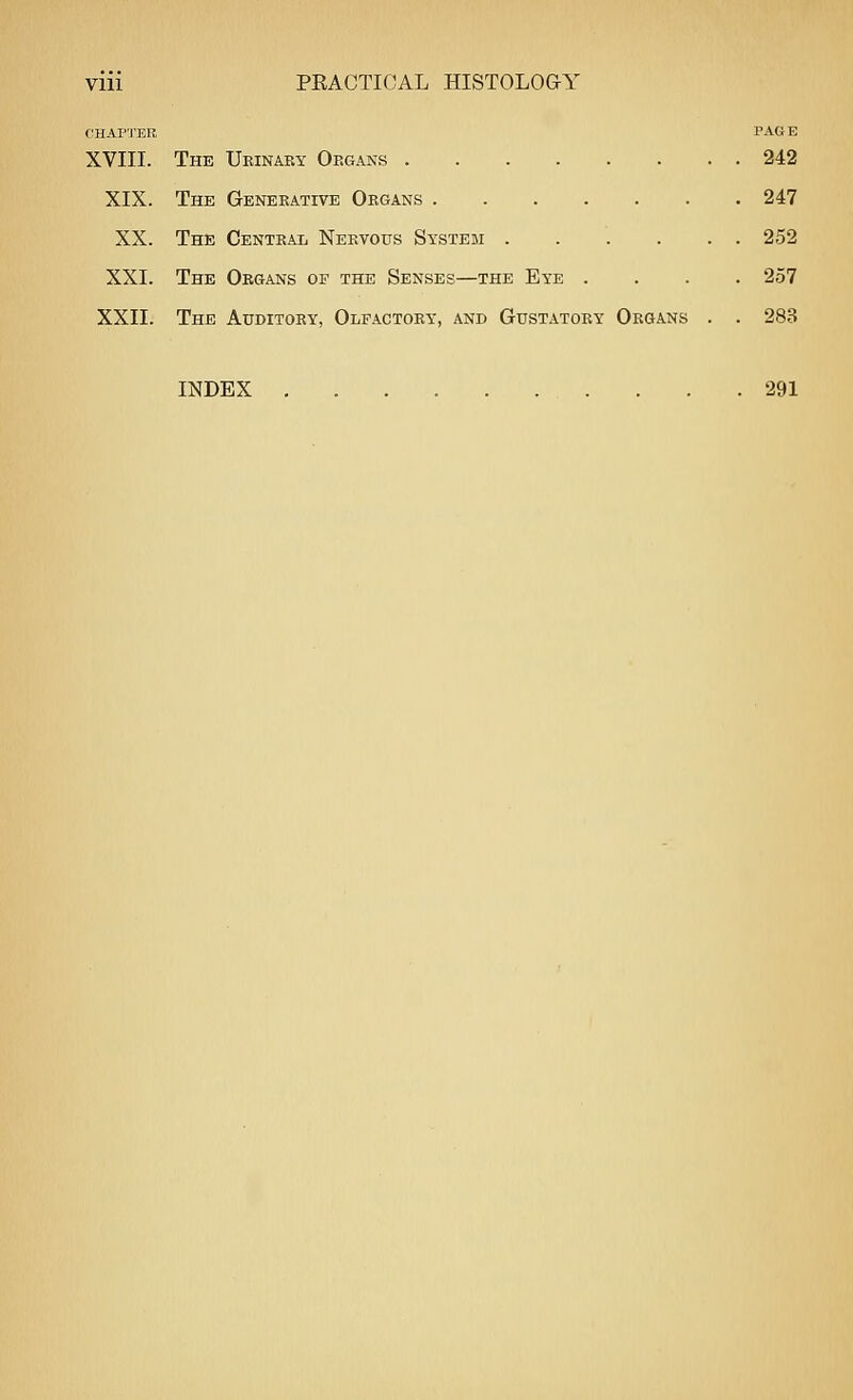 CHAP'J'ER PAGE XVIII. The Ukinaby Organs 242 XIX. The Generative Organs 247 XX. The Central Nervous System 252 XXI. The Organs of the Senses—the Eye .... 257 XXII. The Auditory, Olfactory, and Gustatory Organs . . 283 INDEX 291