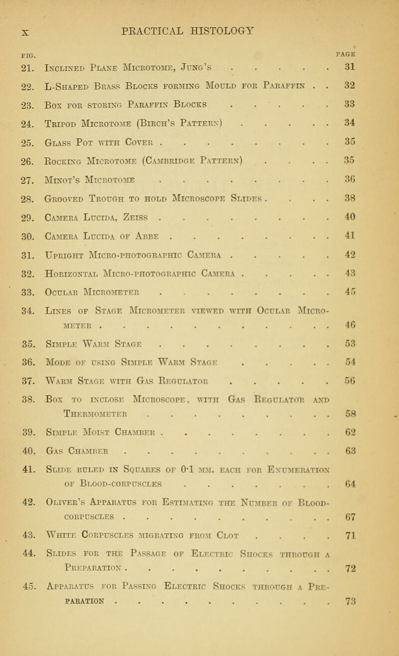 FIG. PAGE 21. Inclixed Plane Mickotome, Jung's 31 22. L-Shaped Brass Blocks fokiiing Mould for P.\E.\FFrN . . 32 28. box for storing p.\raffix blocks 33 24. Tripod Microtojie (Birch's Pattern) 34 25. Glass Pot with Cover 35 26. Rocking Microtome (Cambridge Pattern) . . . . 35 27. Minot's Microtome ........ 36 28. Grooved Trough to hold Microscope Slides . . . . 38 29. CA3IERA Lucid A, Zeiss 40 30. Camera Lucida of Abbe ........ 41 31. Upright Micko-photographic Camera 42 32. Horizontal Micro-photographic Camera 43 33. Ocular Micrometer 4.'» 34. Lines of Stage Micrometer viewed with Ocular Micro- meter ... 46 35. Simple Warm Stage 53 36. Mode of using Simple Warm Staoj: 54 37. Warji Stage with Gas Regulator 56 38. Box TO INCLOSE Microscope, with Gas Regulator and Thermometer ......... 58 39. Simple Moist Chamber 62 40. Gas Chamber 63 41. Slide ruled in Squares of 0-1 mji. each for Enumeration of Blood-corpuscles ....... 64 42. Oliver's Apparatus for Estimating the Nujiber of Blood- corpuscles .......... 67 43. White Corpuscles migrating from Clot .... 71 44. Slides for the Passage of Electric Shocks through a Preparation 72 45. Apparatus for Passing Electric Shocks through a Pre- pabatiok . 73