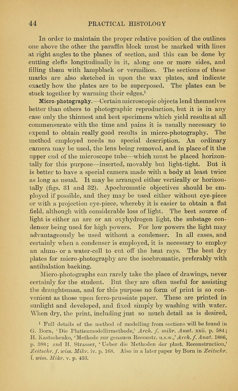 In order to maintain the proper relative position of the outUnes one above the other the paraffin block must be marked with lines at right angles to the planes of section, and this can be done by cutting clefts longitudinally in it, along one or more sides, and filling them with lampblack or vermilion. The sections of these marks are also sketched in upon the wax plates, and indicate exactly how the plates are to be superposed. The plates can be stuck together by warming their edges.^ Micro-photography.—Certain microscopic objects lend themselves better than others to photographic reproduction, but it is in any case only the thinnest and best specimens which yield results at all •commensurate with the time and pains it is usually necessary to expend to obtain really good results in micro-photography. The method employed needs no special description. An ordinary camera may be used, the lens being removed, and in place of it the upper end of the microscope tube—which must be placed horizon- tally for this purpose—inserted, movably but light-tight. But it is better to have a special camera made with a body at least twice as long as usual. It may be arranged either vertically or horizon- tally (figs. 31 and 32). Apochromatic objectives should be em- ployed if possible, and they may be iised either withoiit eye-piece or with a projection eye-piece, whereby it is easier to obtain a flat field, although with considerable loss of light. The best source of light is either an arc or an oxyhydrogen light, the substage con- denser being used for high powers. For low powers the light may advantageously be used without a condenser. In all cases, and certainly when a condenser is employed, it is necessary to employ an alum- or a water-cell to cut off the heat rays. The best dry plates for micro-photography are the isochromatic, preferably with antihalation backing. ]\Iicro-photographs can rarely take the place of drawings, never certainly for the student. But they are often useful for assisting the draughtsman, and for this purpose no form of print is so con- venient as those upon ferro-prussiate paper. These are printed in sunlight and developed, and fixed simply by washing with water. When dry, the print, including just so much detail as is desired, 1 Full details of the method of modelling from sections will be found in G. Born, ' Die Plattenmodellirmethode,' Arch. f. viikr. Anat. xxii. p. 584; H. Kastschenko, 'Methode zur genauen Eeconstr. vls.vj.,' Arch. f. Anat. 1886, p. 388; and H. Strasser, ' Ueber die Methoden der plast. Reconstruction,' Zeitschr. f. wiss. Mikr. iv. p. 168. Also in a later paper by Born in Zeitschr. f. wiss. Mikr. v. p. 433.