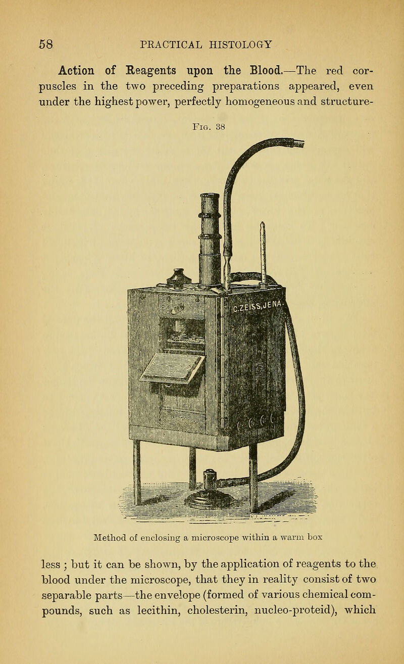 Action of Reagents upon the Blood.—The red cor- puscles in the two preceding preparations appeared, even under the highest power, perfectly homogeneous and structure- FiG. 38 Method of enclosing a microscope within a warm box less ; but it can be shown, by the application of reagents to the blood under the microscope, that they in reality consist of two separable parts—the envelope (formed of various chemical com- pounds, such as lecithin, cholesterin, nucleo-proteid), which