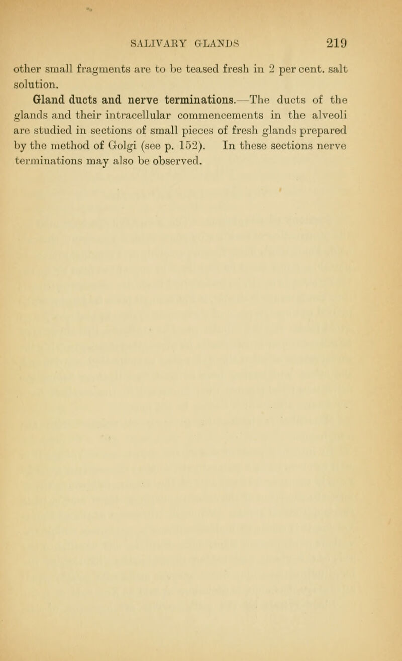 other small fiagineuts arc to \m teased fresh in '2 percent, salt solution. Gland ducts and nerve terminations.—The ducts of the glands and their intracellular commencements in the alveoli are studied in sections of small pieces of fresh glands prepared by the method of Golgi (see p. 152). In these sections nerve tenninations may also be observed.