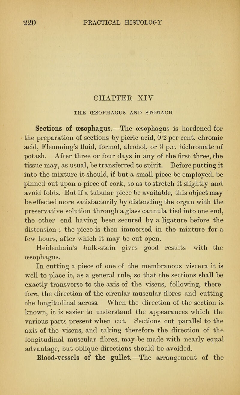 CHAPTER XIY THE CESOPHAGUS AND STOMACH Sections of oesophagus.—The oesophagus is hardened for the preparation of sections by picric acid, 0-2 per cent, chromic acid, Flemming's fluid, formol, alcohol, or 3 p.c. bichromate of potash. After three or four days in any of the first three, the tissue may, as usual, be transferred to spirit. Before putting it into the mixture it should, if but a small piece be employed, be pinned out upon a piece of cork, so as to stretch it slightly and avoid folds. But if a tubular piece be available, this object may be effected more satisfactorily by distending the organ with the preservative solution through a glass cannula tied into one end, the other end having been secured by a ligature before the distension ; the piece is then immersed in the mixture for a few hours, after which it may be cut open. Heidenhain's bulk-stain gives good results with the oesophagus. In cutting a piece of one of the membranous viscera it is well to place it, as a general rule, so that the sections shall be exactly transverse to the axis of the viscus, following, there- fore, the direction of the circular muscular fibres and cutting the longitudinal across. When the direction of the section is known, it is easier to understand the appearances which the various parts present when cut. Sections cut parallel to the axis of the viscus, and taking therefore the direction of the longitudinal muscular fibres, may be made with nearly equal advantage, but oblique directions should be avoided. Blood-vessels of the gullet.—The arrangement of the