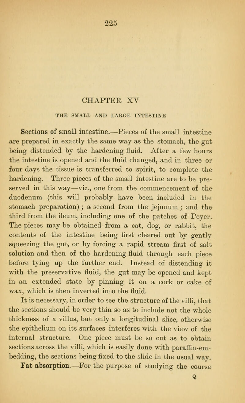 22i CHAPTER XV THE SMALL AND LARGE INTESTINE Sections of small intestine.—Pieces of the small intestine are prepared in exactly tlie same way as the stomach, the gut being distended by the hardening fluid. After a few hours the intestine is opened and the fluid changed, and in three or four days the tissue is transferred to spirit, to complete the hardening. Three pieces of the small intestine are to be pre- served in this way—viz., one from the commencement of the duodenum (this will probably have been included in the stomach preparation) ; a second from the jejunum ; and the third from the ileum, including one of the patclies of Peyer. The pieces may be obtained from a cat, dog, or rabbit, the contents of the intestine being first cleared out by gently squeezing the gut, or by forcing a rapid stream first of salt solution and then of the hardening fluid through each piece before tying up the further end. Instead of distending it with the preservative fluid, the gut may be opened and kept in an extended state by pinning it on a cork or cake of wax, which is then inverted into the fluid. It is necessary, in order to see the structure of the villi, that the sections should be very thin so as to include not the whole thickness of a villus, but only a longitudinal slice, otherwise the epithelium on its surfaces interferes with the view of the internal structure. One piece must be so cut as to obtain sections aci'oss the villi, which is easily done with paraflin-em- bedding, the sections being fixed to the slide in the usual way. Fat absorption.—^For the purpose of studying the course