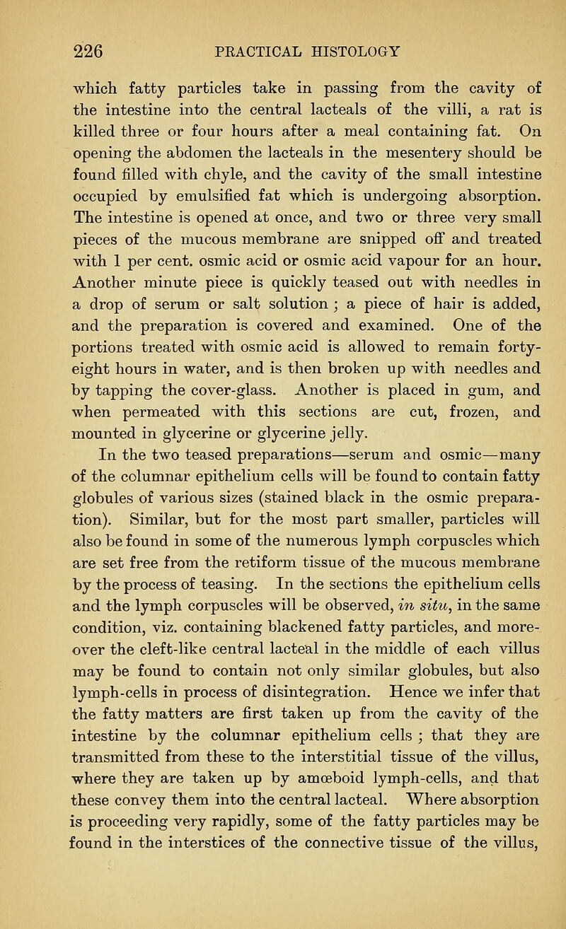 which fatty particles take in passing from the cavity of the intestine into the central lacteals of the villi, a rat is killed three or four hours after a meal containing fat. On opening the abdomen the lacteals in the mesentery should be found filled with chyle, and the cavity of the small intestine occupied by emulsified fat which is undergoing absorption. The intestine is opened at once, and two or three very small pieces of the mucous membrane are snipped ofi and treated with 1 per cent, osmic acid or osmic acid vapour for an hour. Another minute piece is quickly teased out with needles in a drop of serum or salt solution ; a piece of hair is added, and the preparation is covered and examined. One of the portions treated with osmic acid is allowed to remain forty- eight hours in water, and is then broken up with needles and by tapping the cover-glass. Another is placed in gum, and when permeated with this sections are cut, frozen, and mounted in glycerine or glycerine jelly. In the two teased preparations—serum and osmic—many of the columnar epithelium cells will be found to contain fatty globules of various sizes (stained black in the osmic prepara- tion). Similar, but for the most part smaller, particles will also be found in some of the numerous lymph corpuscles which are set free from the retiform tissue of the mucous membrane by the process of teasing. In the sections the epithelium cells and the lymph corpuscles will be observed, in situ, in the same condition, viz. containing blackened fatty particles, and more- over the cleft-like central lacteal in the middle of each villus may be found to contain not only similar globules, but also lymph-cells in process of disintegration. Hence we infer that the fatty matters are first taken up from the cavity of the intestine by the columnar epithelium cells ; that they are transmitted from these to the interstitial tissue of the villus, where they are taken up by amoeboid lymph-cells, and that these convey them into the central lacteal. Where absorption is proceeding very rapidly, some of the fatty particles may be found in the interstices of the connective tissue of the villus,