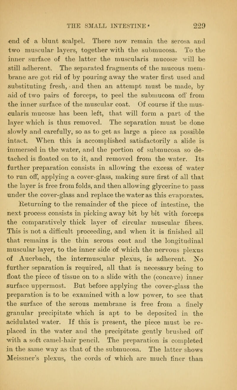 end of a blunt scalpel. There now remain tlie serosa and two niuscular layers, together with the submucosa. To the inner surface of the latter the nmscularis mucosjf will be still adherent. The separated fragments of tlie n\ucous mem- brane are got rid of by pouring away the water first used and substituting fresh, and then an attempt must be made, by aid of two pairs of forceps, to peel the suliiuucosa oH from the inner surface of the muscular coat. Of course if the mus- cularis mucosae has been left, that will form a part of the layer which is thus removed. The separation must be done slowly and carefully, so as to get as large a piece as possible intact. When this is accomplished satisfactorily a slide is immersed in the water, and the portion of submucosa so de- tached is floated on to it, and removed from the water. Its further preparation consists in allowing the excess of water to run off, applying a cover-glass, making sure first of all that the layer is free from folds, and then allowing glycerine to pass under the cover-glass and replace the water as this evaporates. Returning to the remainder of the piece of intestine, the next process consists in picking away bit by bit with forceps the comparatively thick layer of circular muscular fibres. This is not a difficult proceeding, and when it is finished all that I'emains is the thin serous coat and the longitudinal muscular layer, to the inner side of which the nervous plexus of Auerbach, the intermuscular plexus, is adherent. No further separation is required, all that is necessary being to float the piece of tissue on to a slide with the (concave) inner surface uppermost. But before applying the cover-glass the preparation is to be examined with a low power, to see that the surface of the serous membrane is free from a finely granular precipitate which is apt to be deposited in the acidulated water. If this is present, the piece must be re- placed in the water and the precipitate gently brushed ofF with a soft camel-hair pencil. The jireparation is completed in the same way as that of the submucosa. The latter shows Meissner's plexus, the cords of which are much finer than