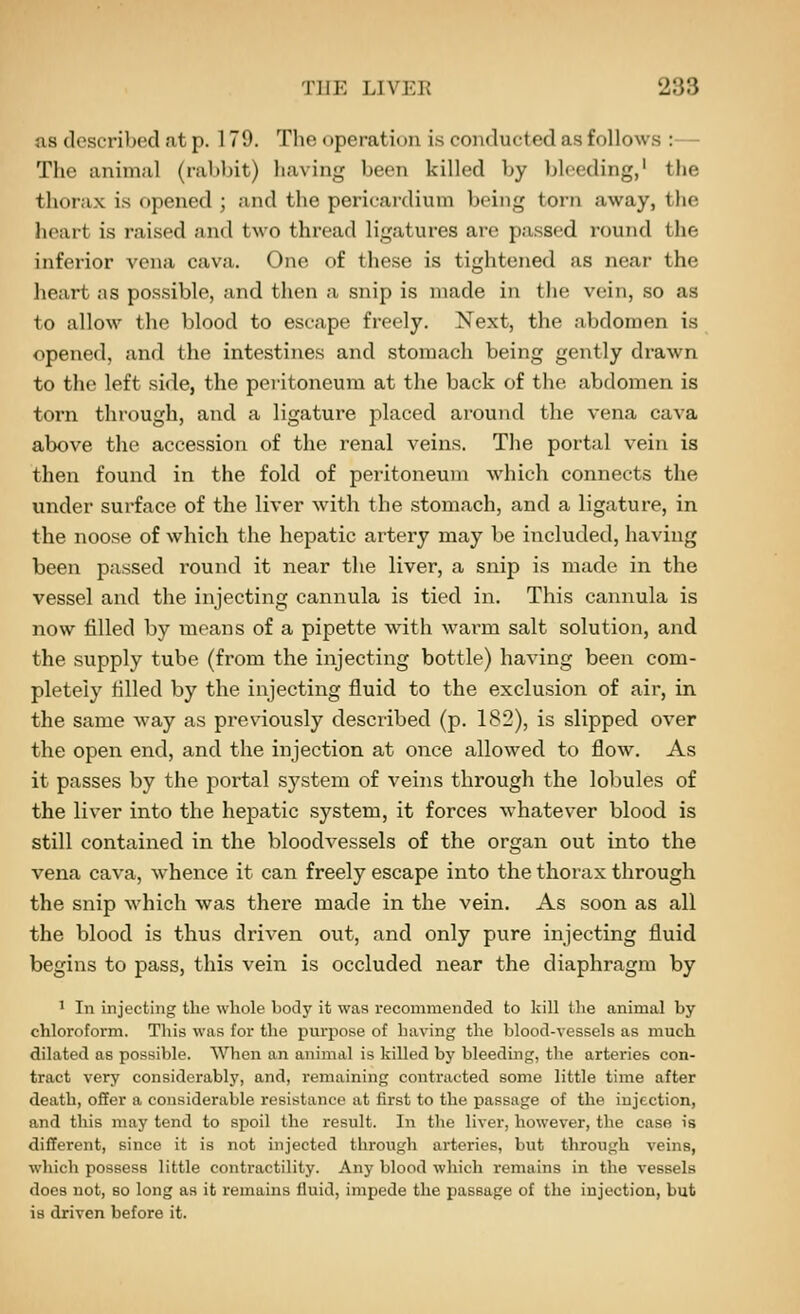 ns described at p. 179. The operation i.s conducted as follows :— The animal (rabbit) having been killed by bleeding,' tlie thorax is opened ; and the pericardium being torn away, the heart is raised and two thread ligatures are passed round the inferior vena cava. One of these is tightened as near the heart as possible, and then a snip is made in the vein, so as to allow the blood to escape freely. Next, the abdomen is opened, and the intestines and stomach being gently drawn to the left si(ie, the pei-itoneum at the back of the abdomen is torn through, and a ligature jilaced around the vena cava above the accession of the renal veins. The portal vein is then found in the fold of peritoneum which connects the under surface of the liver with the stomach, and a ligature, in the noose of which the hepatic artery may be included, having been passed round it near the liver, a snip is made in the vessel and the injecting cannula is tied in. This cannula is now filled by moans of a pipette with warm salt solution, and the supply tube (from the injecting bottle) having been com- pletely filled by the injecting fluid to the exclusion of air, in the same way as previously described (p. 182), is slipped over the open end, and the injection at once allowed to flow. As it passes by the portal system of veins through the lobules of the liver into the hepatic system, it forces whatever blood is still contained in the bloodvessels of the organ out into the vena cava, whence it can freely escape into the thorax through the snip which was there made in the vein. As soon as all the blood is thus driven out, and only pure injecting fluid begins to pass, this vein is occluded near the diaphragm by ' In injecting the whole body it was recommended to kill the animal by chloroform. This was for the purpose of having the blood-vessels as much dilated as possible. When an animal is killed by bleeding, the arteries con- tract very considerably, and, remaining contracted some little time after death, offer a considerable resistance at first to the passage of the injection, and this may tend to spoil the result. In the liver, however, the case is different, since it is not injected through arteries, but through veins, which possess little contractility. Any blood which remains in the vessels does not, so long as it remains fluid, impede the passage of the injection, but is driven before it.