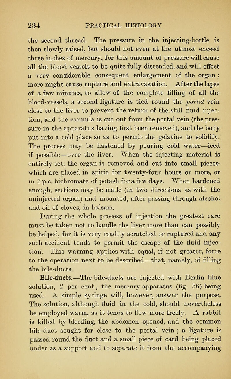 the second thread. The pressure in the injecting-bottle is then slowly raised, but should not even at the utmost exceed three inches of mercury, for this amount of pressure will cause all the blood-vessels to be quite fully distended, and will effect a very considerable consequent enlargement of the organ ; more might cause rupture and extravasation. After the lapse of a few minutes, to allow of the complete filling of all the blood-vessels, a second ligature is tied round the portal vein close to the liver to prevent the return of the still fluid injec- tion, and the cannula is cut out from the portal vein (the pres- sure in the apparatus having first been removed), and the body put into a cold place so as to permit the gelatine to solidify. The process may be hastened by pouring cold water—iced if possible—over the liver. When the injecting material is entirely set, the organ is removed and cut into small pieces? which are placed in spirit for twenty-four hours or more, or in 3 p.c. bichromate of potash for a few days. When hardened enough, sections may be made (in two directions as with the uninjected organ) and mounted, after passing through alcohol and oil of cloves, in balsam. During the whole process of injection the greatest care must be taken not to handle the liver more than can possibly be helped, for it is very readily scratched or ruptured and any such accident tends to permit the escape of the fluid injec- tion. This warning applies with equal, if not greater, force to the operation next to be described—that, namely, of filling the bile-ducts. Bile-ducts.—The bile-ducts are injected with Berlin blue solution, 2 per cent., the mercury apparatus (fig. 56) being used. A simple syringe will, however, answer the purpose. The solution, although fluid in the cold, should nevertheless be employed warm, as it tends to flow more freely. A rabbit is killed by bleeding, the abdomen opened, and the common bile-duct sought for close to the portal vein ; a ligature is passed round the duct and a small piece of card being placed under as a support and to separate it from the accompanying