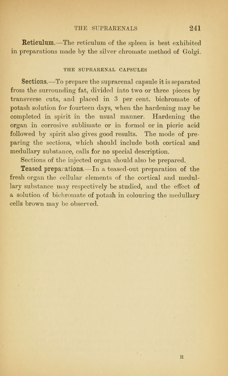 Reticulum.—The reticulum of tlie spleen is best exhibited in preparations made by the silver chromate method of Golgi. THE SUPRARENAL CAPSULES Sections.—To prepare the suprarenal capsule it is separated from the suri-ounding fat, divided into two or three pieces by transverse cuts, and placed in 3 per cent, bichromate of potash solution for fourteen days, when the hardening may be completed in spirit in the usual manner. Hardening the organ in corrosive sublimate or in formol or in picric acid followed by spirit also gives good results. The mode of pre- paring the sections, which should include both cortical and medullary substance, calls for no special description. Sections of the injected organ should also be prepared. Teased prepa ations.—In a teased-out preparation of the fresh organ the cellular elements of the cortical and medul- lary substance may respectively be studied, and the effect of a solution of bichromate of potash in colouring the medullary cells brown may be observed.