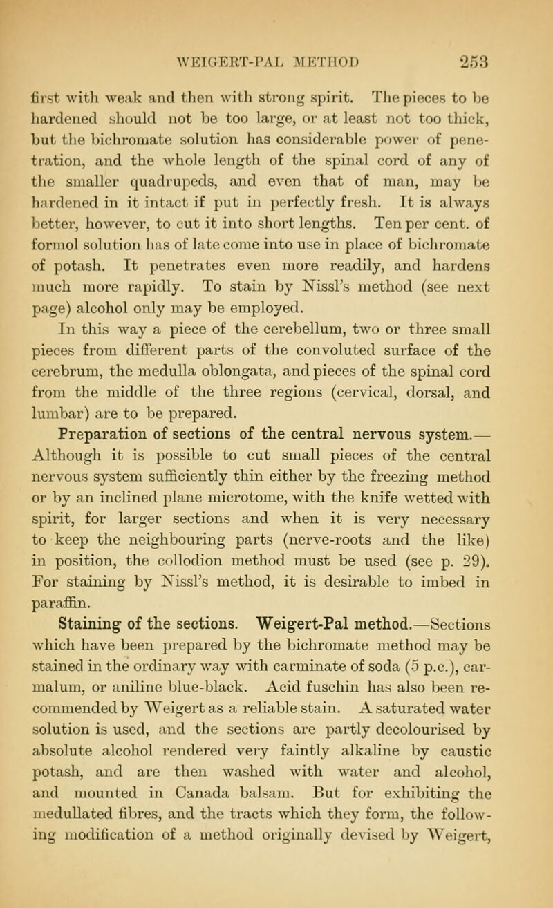 first witli weak and then with strong spirit. The pieces to be hardened should not be too large, oi- at least not too thick, but the bichromate solution has considerable powei- of pene- tration, and the whole length of the spinal cord of any of the smaller quadrupeds, and even that of man, may be hiirdened in it intact if put in perfectly fresh. It is always ])etter, however, to cut it into short lengths. Ten per cent, of formol solution has of late come into use in place of bichromate of potash. It penetrates even more readily, and hardens much more rapidly. To stain by Nissl's method (see next page) alcohol only may be employed. In this way a piece of the cerebellum, two or three small pieces from different parts of the convoluted surface of the cerebrum, the medulla oblongata, and pieces of the spinal cord from the middle of the three regions (cervical, dorsal, and lumbar) are to be prepared. Preparation of sections of the central nervous system.— Although it is possible to cut small pieces of the central nervous system sufficiently thin either by the freezing method or by an inclined plane microtome, with the knife wetted with spirit, for larger sections and when it is very necessary to keep the neighbouring parts (nerve-roots and the like) in position, the collodion method must be used (see p. 29). For staining by Nissl's method, it is desirable to imbed in parafl&n. Staining of the sections. Weigert-Pal method.—Sections which have been prepared by the liichromate method may be stained in the ordinary way with carminate of soda (-5 p.c), car- malum, or aniline blue-black. Acid fuschin has also been re- commended by Weigert as a reliable stain. A saturated water solution is used, and the sections are partly decolourised by absolute alcohol rendered very faintly alkaline by caustic potash, and are then washed with water and alcohol, and mounted in Canada balsam. But for exhibiting the medullated hbres, and the tracts which they form, the follow- ing modification of a method originally devised by Weigei-t,