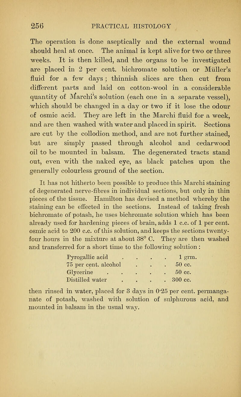 The operation is done aseptically and the external wound should heal at once. The animal is kept alive for two or three weeks. It is then killed, and the organs to be investigated are placed in 2 per cent, bichromate solution or Miiller's fluid for a few days; thinnish slices are then cut from different parts and laid on cotton-wool in a considerable quantity of Marchi's solution (each one in a separate vessel), which should be changed in a day or two if it lose the odour of osmic acid. They are left in the Marchi fluid for a week, and are then washed with water and placed in spirit. Sections are cut by the collodion method, and are not further stained, but are simply passed through alcohol and cedarwood oil to be mounted in balsam. The degenerated tracts stand out, even with the naked eye, as black patches upon the generally colourless ground of the section. It has not hitherto been possible to produce this Marchi staining of degenerated nerve-fibres in individual sections, but only in thin pieces of the tissue. Hamilton has devised a method whereby the staining can be effected in the sections. Instead of taking fresh bichromate of potash, he uses bichromate solution which has been already used for hardening pieces of brain, adds 1 c.c. of 1 per cent, osmic acid to 200 c.c. of this solution, and keeps the sections twenty- four hours in the mixture at about 38° C. They are then washed and transferred for a short time to the following solution : Pyrogallic acid .... 1 grm, 75 per cent, alcohol ... 50 cc. Glycerine 50 cc. Distilled water .... 300 cc. then rmsed in water, placed for 3 days in 0'25 per cent, permanga- nate of potash, washed with solution of sulphurous acid, and mounted in balsam in the usual way.