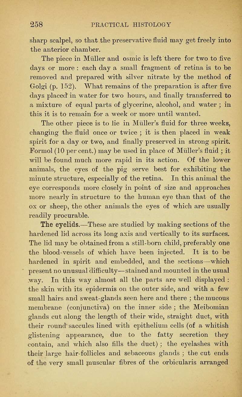 sharp scalpel, so that the preservative fluid may get freely into the anterior chamber. The piece in Mliller and osmic is left there for two to five days or more : each day a small fragment of retina is to be removed and prepared with silver nitrate by the method of Golgi (p. 152). What remains of the preparation is after five days placed' in water for two hours, and finally transferred to a mixture of equal parts of glycerine, alcohol, and water ; in this it is to remain for a week or more until wanted. The other piece is to lie in Miiller's fluid for three weeks, changing the fluid once or twice ; it is then placed in weak spirit for a day or two, and finally preserved in strong spirit. Eormol (10 per cent.) may be used in place of Miiller's fluid ; it will be found much more rapid in its action. Of the lower animals, the eyes of the pig serve best for exhibiting the minute structure, especially of the retina. In this animal the eye corresponds more closely in point of size and approaches more nearly in structure to the human eye than that of the ox or sheep, the other animals the eyes of which are usually readily procurable. The eyelids.—These are studied by making sections of the hardened lid across its long axis and vertically to its surfaces. The lid may be obtained from a still-born child, preferably one the blood-vessels of which have been injected. It is to be hardened in spirit and embedded, and the sections—which present no unusual difficulty—stained and mounted in the usual .way. In this way almost all the parts are well displayed : the skin with its epidermis on the outer side, and with a few small hairs and sweat-glands seen here and there ; the mucous membrane (conjunctiva) on the inner side ; the Meibomian glands cut along the length of their wide, straight duct, with their round saccules lined with epithelium cells (of a whitish glistening appearance, due to the fatty secretion they contain, and which also fills the duct) ; the eyelashes with their large hair-follicles and sebaceous glands ; the cut ends of the very small jnuscular fibres of the orbicularis arranged