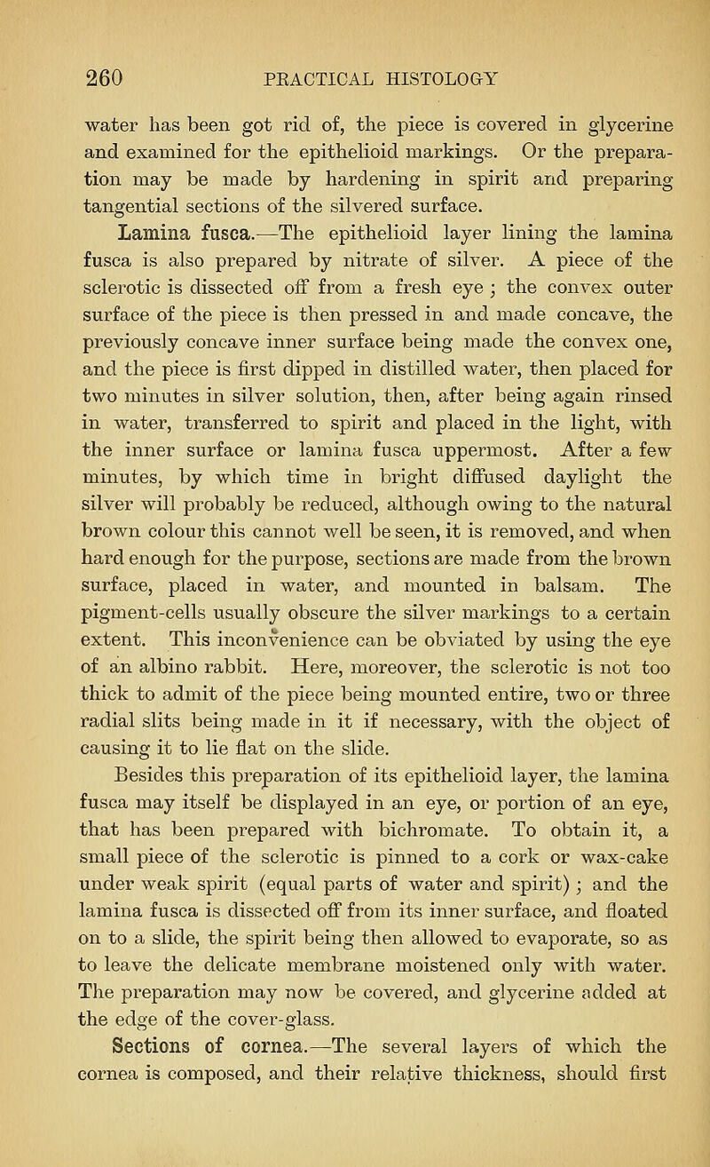 water has been got rid of, the piece is covered in glycerine and examined for the epithelioid markings. Or the prepara- tion may be made by hardening in spirit and preparing tangential sections of the silvered surface. Lamina fusca.—The epithelioid layer lining the lamina fusca is also prepared by nitrate of silver. A piece of the sclerotic is dissected off from a fresh eye ; the convex outer surface of the piece is then pressed in and made concave, the previously concave inner surface being made the convex one, and the piece is first dipped in distilled water, then placed for two minutes in silver solution, then, after being again rinsed in water, transferred to spirit and placed in the light, with the inner surface or lamina fusca uppermost. After a few minutes, by which time in bright diffused daylight the silver will probably be reduced, although owing to the natural brown colour this cannot well be seen, it is removed, and when hard enough for the purpose, sections are made from the brown surface, placed in water, and mounted in balsam. The pigment-cells usually obscure the silver markings to a certain extent. This inconvenience can be obviated by using the eye of an albino rabbit. Here, moreover, the sclerotic is not too thick to admit of the piece being mounted entire, two or three radial slits being made in it if necessary, with the object of causing it to lie flat on the slide. Besides this preparation of its epithelioid layer, the lamina fusca may itself be displayed in an eye, or portion of an eye, that has been prepared with bichromate. To obtain it, a small piece of the sclerotic is pinned to a cork or wax-cake under weak spirit (equal parts of water and spirit); and the lamina fusca is dissected off from its inner surface, and floated on to a slide, the spirit being then allowed to evaporate, so as to leave the delicate membrane moistened only with water. The preparation may now be covered, and glycerine added at the edge of the cover-glass. Sections of cornea.—The several layers of which the cornea is composed, and their relative thickness, should first