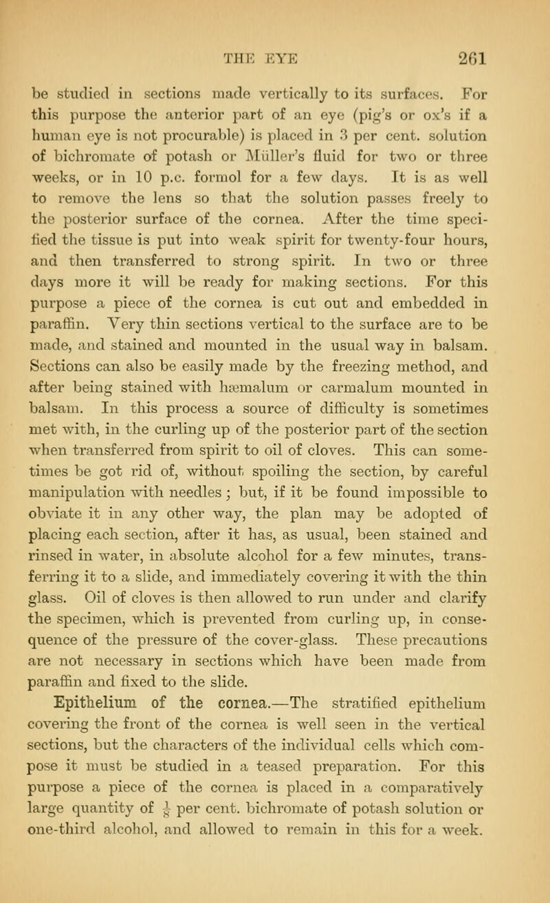 be studied in sections made vertically to its surfaces. For this purpose the anterior part of an eye (pig's or ox's if a human eye is not procurable) is placed in 3 per cent, solution of bichromate of potash or jMiiller's fluid for two or three weeks, or in 10 p.c. formol for a few days. It is as well to remove the lens so that the solution passes freely to the posterior surface of the cornea. After the time speci- fied the tissue is put into weak spirit for twenty-four hours, and then transferred to strong spirit. In tAvo or three days more it will be ready for making sections. For this purpose a piece of the cornea is cut out and embedded in paraffin. Very thin sections vertical to the surface are to be made, and stained and mounted in the usual way in balsam. Sections can also be easily made by the freezing method, and after being stained with htymalum or carmalum mounted in balsam. In this process a source of difficulty is sometimes met with, in the curling up of the posterior part of the section when transferred from spirit to oil of cloves. This can some- times be got rid of, without spoiling the section, by careful manipulation with needles; but, if it be found impossible to obviate it in any other way, the plan may be adoj^ted of placing each section, after it has, as usual, been stained and rinsed in water, in absolute alcohol for a few minutes, trans- fen'ing it to a slide, and immediately covering it with the thin glass. Oil of cloves is then allowed to run under and clarify the specimen, wliich is prevented from curling up, in conse- quence of the pressure of the cover-glass. These precautions are not necessary in sections which have been made from paraffin and fixed to the slide. Epithelium of the cornea.—The stratified epithelium covering the front of the cornea is well seen in the vertical sections, but the characters of the individual cells which com- pose it must be studied in a teased preparation. For this purpose a piece of the cornea is placed in a comparatively large quantity of j^ per cent, bichromate of potash solution or one-third alcohol, and allowed to remain in this for a week.