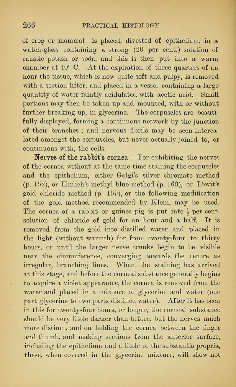 of frog or mammal—is placed, divested of epithelium, in a ■watch-glass containing a strong (20 per cent.) solution of caustic potash or soda, and this is then put into a warm chamber at 40° C. At the expiration of three-quarters of an hour the tissue, which is now quite soft and pulpy, is removed with a section-lifter, and placed in a vessel containing a large quantity of water faintly acidulated with acetic acid. Small portions may then be taken up and mounted, with or without further breaking up, in glycerine. The corpuscles are beauti- fully displayed, forming a continuous network by the ju.nction of their branches ; and nervous fibrils may be seen interca- lated amongst the corpuscles, but never actually joined to, or continuous with, the cells. Nerves of the rabbit's cornea.—For exhibiting the nerves of the cornea without at the same time staining the corpuscles and the epithelium, either Golgi's silver chromate method (p. 152), or Ehrlich's methyl-blue method (p. 160), or Lowit's gold chloride method (p. 159), or the following modification of the gold method recommended by Klein, may be used. The cornea of a rabbit or guinea-jDig is put irito ^ per cent, solution of chloride of gold for an hour and a half. It is removed from the gold into distilled water and placed in the light (without warmth) for from twenty-four to thirty hours, or until the larger nerve trunks begin to be visible near the circumference, converging towards the centre as irregular, branching lines. When the staining has arrived at this stage, and before the corneal substance generally begins to acquire a violet appearance, the cornea is removed from the water and placed in a mixture of glycerine and water (one part glycerine to two parts distilled water). After it has been in this for twenty-four hours, or longer, the corneal substance should be very little darker than before, but the nerves much more distinct, and on holding the cornea between the finger and thumb, and making sections from the anterior sui'face, including the epithelium and a little of the substantia propria, these, when covered in the glycerine mixture, will show not