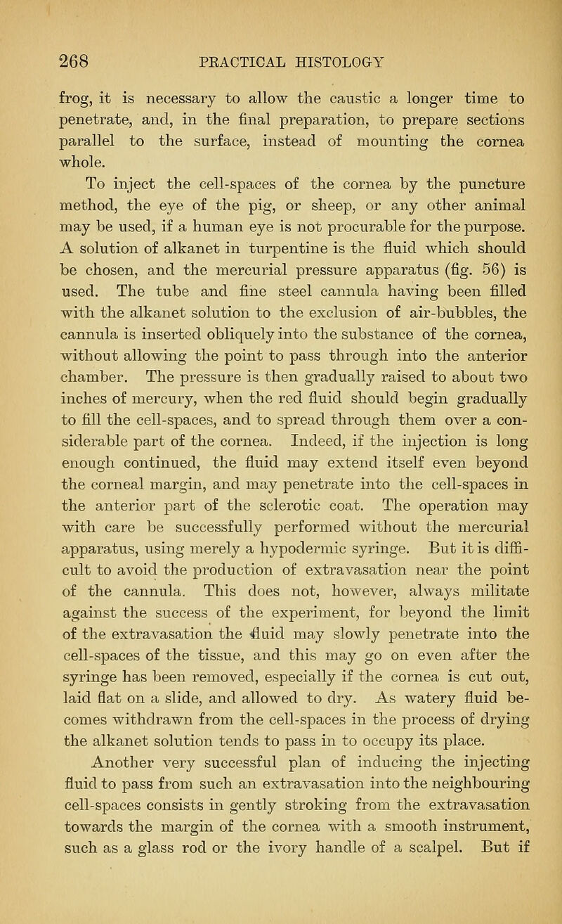 frog, it is necessary to allow the caustic a longer time to penetrate, and, in the final preparation, to prepare sections parallel to the surface, instead of mounting the cornea whole. To inject the cell-spaces of the cornea by the puncture method, the eye of the pig, or sheep, or any other animal may be used, if a human eye is not procurable for the purpose. A solution of alkanet in turpentine is the fluid which should be chosen, and the mercurial pressure apparatus (fig. 56) is used. The tvxbe and fine steel cannula having been filled with the alkanet solution to the exclusion of air-bubbles, the cannula is inserted obliquely into the substance of the cornea, without allowing the point to pass through into the anterior chamber. The pxessure is then gradually raised to about two inches of mercury, when the red fluid should begin gradually to fill the cell-spaces, and to spread through them over a con- siderable part of the cornea. Indeed, if the injection is long enough continued, the fluid may extend itself even beyond the corneal margin, and may penetrate into the cell-spaces in the anterior part of the sclerotic coat. The operation may with care be successfully performed without the mercurial apparatus, using merely a hypodermic syringe. But it is diffi- cult to avoid the production of extravasation near the point of the cannula. This does not, however, always militate against the success of the experiment, for beyond the limit of the extravasation the duid may slowly penetrate into the cell-spaces of the tissue, and this may go on even after the syringe has been removed, especially if the cornea is cut out, laid flat on a slide, and allowed to dry. As watery fluid be- comes withdrawn from the cell-spaces in the process of diying the alkanet solution tends to pass in to occupy its place. Another very successful plan of inducing the injecting fluid to pass from such an extravasation into the neighbouring cell-spaces consists in gently stroking from the extravasation towards the margin of the cornea with a smooth instrument, such as a glass rod or the ivory handle of a scalpel. But if