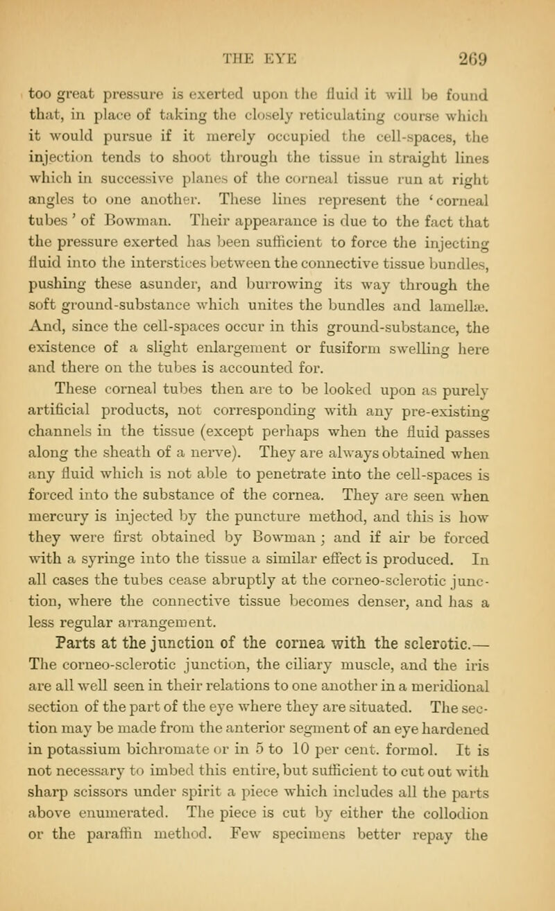 too great pressure is exerted upon the lluiil it will be found that, in place of taking the closely reticulating course which it would pursue if it merely occupied the cell-spaces, the injection tends to shoot through the tissue in straight lines which in successive planes of the corneal tissue run at right angles to one another. These lines represent the 'corneal tubes ' of Bowman. Their appearance is due to the fact that the pressure exerted has been sufficient to force the injecting fluid into the interstices between the connective tissue Ijundles, pushing these asunder, and burrowing its way through the soft ground-substance which unites the bundles and lamella?. And, since the cell-spaces occur in this ground-substance, the existence of a slight enlargement or fusiform swelling here and there on the tubes is accounted for. These corneal tubes then are to be looked upon as purely artificial products, not corresponding with any pre-existing channels in the tissue (except perhaps when the fluid passes along the sheath of a nerve). They are always obtained when any fluid which is not able to penetrate into the cell-spaces is forced into the substance of the cornea. They are seen when mercury is mjeeted by the puncture method, and this is how they were first obtained by Bowman ; and if air be forced with a syringe into the tissue a similar effect is produced. In all cases the tubes cease abruptly at the corneo-sclerotic junc- tion, where the connective tissue becomes denser, and has a less regular arrangement. Parts at the junction of the cornea with the sclerotic.— The corneo-sclerotic junction, the ciliary muscle, and the iris are all well seen in their relations to one another in a meridional section of the part of the eye where they are situated. The sec- tion may be made from the anterior segment of an eye hardened in potassium bichromate or in 5 to 10 per cent, formol. It is not necessary to imbed this entire, but sufficient to cut out with sharp scissors under spirit a piece which includes all the parts above enumerated. The piece is cut by either the collodion or the paraffin method. Few specimens better repay the