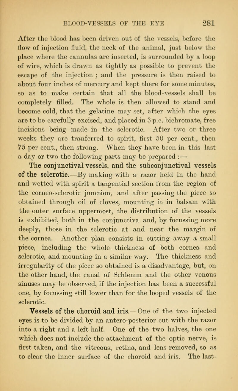 After the blood has been driven out of the vessels, before the flow of injection fluid, the neck of the animal, just below the place where the cannulas are inserted, is surrounded by a loop of wire, which is drawn as tightly as possible to pre\ent the escape of the injection ; and the pressure is then raised to about four inclies of mercury and kept there for some minutes, so as to make certain that all the blood-vessels shall be completely filled. The whole is then allowed to stand and become cold, that the gelatine may set, after which the eyes are to be carefully excised, and placed in 3 p.c. bichromate, free incisions being made in the sclerotic. After two or three weeks they are tranferred to spirit, first 50 per cent., then 75 per cent., then strong. When they have been in this last a day or two the following parts may be prepared :— The conjunctival vessels, and the subconjunctival vessels of the sclerotic.—By making with a razor held in the hand and wetted with spirit a tangential section from the region of the corneo-sclerotic junction, and after passing the piece s<j obtained through oil of cloves, mounting it in balsam with the outer surface uppermost, the distribution of the vessels is exhibited, both in the conjunctiva and, by focussing more deeply, those in the sclerotic at and near the margin of the cornea. Another plan consists in cutting away a small piece, including the whole thickness of both cornea and sclerotic, and mounting in a similar way. The thickness and irregxilarity of the piece so obtained is a disadvantage, but, on the other hand, the canal of Schlemm and the other venous sinuses may be observed, if the injection has been a successful one, by focussing still lower than for the looped vessels of the sclerotic. Vessels of the choroid and iris.—One of the two injected eyes is to be divided by an antero-posterior cut with the razor into a right and a left half. One of the two halves, the one which does not include the attachment of the optic nerve, is first taken, and the vitreous, retina, and lens removed, so as to clear the inner sui'face of the choroid and iris. The last-