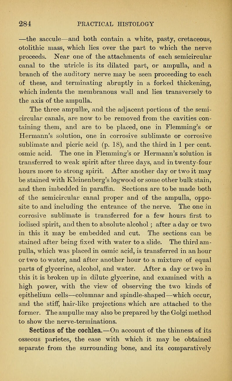 —the saccule—and both contain a white, pasty, cretaceous, otolithic mass, which lies over the part to which the nerve proceeds. Near one of the attachments of each semicircular canal to the utricle is its dilated part, or ampulla, and a branch of the auditory nerve may be seen proceeding to each of these, and terminating abruptly in a forked thickening, which indents the membranous wall and lies transversely to the axis of the ampulla. The three ampullae, and the adjacent portions of the semi- circular canals, are now to be removed from the cavities con- taining them, and are to be placed, one in Flemming's or Hermann's solution, one in corrosive sublimate or corrosive sublimate and picric acid (p. 18), and the third in 1 per cent, osmic acid. The one in Flemming's or Hermann's solution is transferred to weak spirit after three days, and in twenty-four hours more to strong spirit. After another day or two it may be stained with Kleinenberg's logwood or some other bulk stain, and then imbedded in paraffin. Sections are to be made both of the semicircular canal proper and of the ampulla, oppo- site to and including the entrance of the nerve. The one in corrosive sublimate is transferred for a few hours first to iodised spirit, and then to absolute alcohol; after a day or two in this it may be embedded and cut. The sections can be stained after being fixed with water to a slide. The third am- pulla, which was placed in osmic acid, is transferred in an hour or two to water, and after another hour to a mixture of equal parts of glycerine, alcohol, and water. After a day or two in this it is broken up in dilute glycerine, and examined with a high power, with the view of observing the two kinds of epithelium cells—columnar and spindle-shaped^which occur, and the stiff, hair-like projections which are attached to the former. The ampullee may also be prepared by the Golgi method to show the nerve-terminations. Sections of the cochlea.—On account of the thinness of its osseous parietes, the ease with which it may be obtained separate from the surrounding bone, and its comparatively