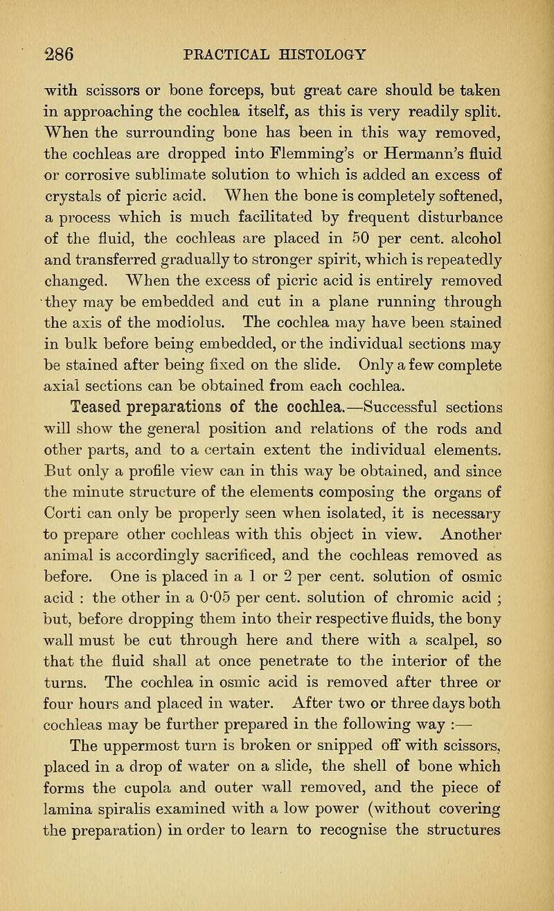 -with scissors or bone forceps, but great care should be taken in approaching the cochlea itself, as this is very readily split. When the surrounding bone has been in this way removed, the cochleas are dropped into Flemming's or Hermann's fluid or corrosive sublimate solution to which is added an excess of crystals of picric acid. When the bone is completely softened, a process which is much facilitated by frequent disturbance of the fluid, the cochleas are placed in 50 per cent, alcohol and transferred gradually to stronger spirit, which is repeatedly changed. When the excess of picric acid is entirely removed they may be embedded and cut in a plane running through the axis of the modiolus. The cochlea may have been stained in bulk before being embedded, or the individual sections may be stained after being fixed on the slide. Only a few complete axial sections can be obtained from each cochlea. Teased preparations of the cochlea.—Successful sections will show the general position and relations of the rods and other parts, and to a certain extent the individual elements. But only a profile view can in this way be obtained, and since the minute structure of the elements composing the organs of Corti can only be properly seen when isolated, it is necessary to prepare other cochleas with this object in view. Another animal is accordingly sacrificed, and the cochleas removed as before. One is placed in a 1 or 2 per cent, solution of osmic acid : the other in a 0'05 per cent, solution of chromic acid ; but, before dropping them into their respective fluids, the bony wall must be cut through here and there with a scalpel, so that the fluid shall at once penetrate to the interior of the turns. The cochlea in osmic acid is removed after three or four hours and placed in water. After two or three days both cochleas may be further prepared in the following way :—■ The uppermost turn is broken or snipped ofi with scissors, placed in a drop of water on a slide, the shell of bone which forms the cupola and outer wall removed, and the piece of lamina spiralis examined with a low power (without covering the preparation) in order to learn to recognise the structures