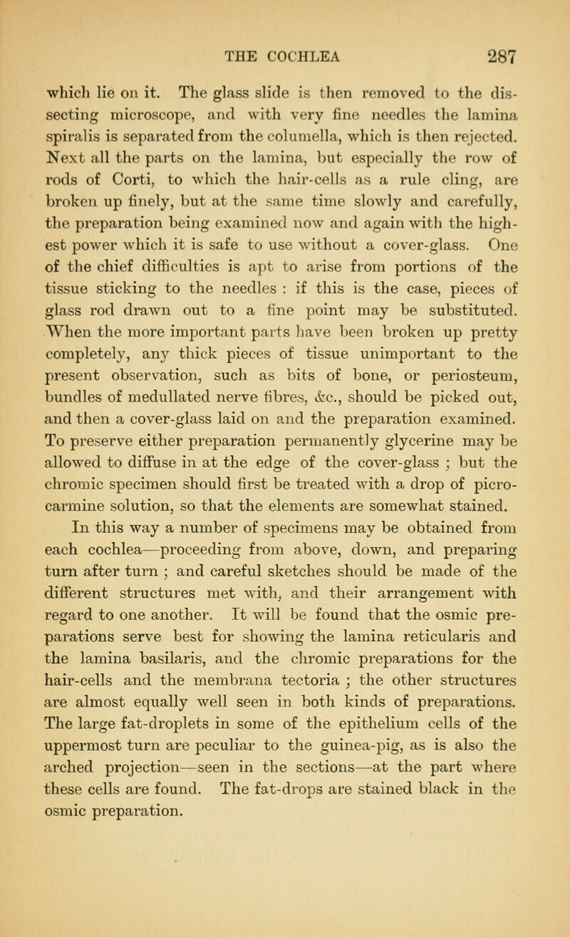 which lie on it. The glass slide is then removed to the dis- secting microscope, and with very fine needles the lamina spiralis is separated from the columella, which is then rejected. Next all the parts on the lamina, but especially the row of rods of Corti, to which the hair-cells as a rule cling, are broken up finely, but at the same time slowly and carefully, the preparation being examined now and again with the high- est power which it is safe to use without a cover-glass. One of the chief difficulties is apt to arise from portions of the tissue sticking to the needles : if this is the case, pieces of glass rod drawn out to a tine point may be substituted. When the more important parts have been broken up pretty completely, any thick pieces of tissue unimportant to the present observation, such as bits of bone, or periosteum, bundles of medullated nerve fibres, &c., should be picked out, and then a cover-glass laid on and the preparation examined. To preserve either preparation permanently glycerine may be allowed to diffuse in at the edge of the cover-glass ; but the chromic specimen should first be treated with a drop of picro- carmine solution, so that the elements are somewhat stained. In this way a number of specimens may be obtained from each cochlea—proceeding from above, down, and preparing turn after turn ; and careful sketches should be made of the different structures met with, and their arrangement with regard to one another. It will be found that the osmic pre- parations serve best for showing the lamina reticularis and the lamina basilaris, and the chromic preparations for the hair-cells and the niembrana tectoria ; the other structures are almost equally well seen in both kinds of preparations. The large fat-droplets in some of the epithelium cells of the uppermost turn are peculiar to the guinea-pig, as is also the arched projection—seen in the sections—at the part where these cells are found. The fat-drops are stained black in the osmic preparation.