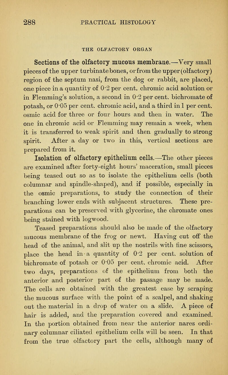 THE OLFACTORY ORGAN Sections of the olfactory mucous membrane.—Very small pieces of the upper turbinatebones, or from the upper (olfactory) region of the septum nasi, from the dog or rabbit, are placed, one piece in a quantity of 0-2 per cent, chromic acid solution or in Flemming's solution, a second in 0'2 per cent, bichromate of potash, or 0*0.5 per cent, chromic acid, and a third inl per cent, osmic acid for three or four hours and then in water. The one in chromic acid or Flemming may I'emain a week, when it is transferred to weak spirit and then gradually to strong spirit. After a day or two in this, vertical sections are prepared from it. Isolation of olfactory epithelium cells.—^The other pieces are examined after forty-eight hours' maceration, small pieces being teased out so as to isolate the epithelium cells (both columnar and spindle-shaped), and if possible, especially in the osmic preparations, to study the connection of their branching lower ends with subjacent structures. These pre- parations can be preserved with glycerine, the chromate ones being stained with logwood. Teased preparations should also be made of the olfactory mucous membrane of the frog or newt. Having cut off the head of the animal, and slit up the nostrils with fine scissors, place the head in a quantity of 02 per cent, solution of bichromate of potash or O'Oo per cent, chromic acid. After two days, preparations of the epithelium from both the anterior and posterior part of the passage may be made. The cells are obtained with the greatest ease by scraping the mucous surface with the point of a scalpel, and shaking out the material in a drop of water on a slide. A piece of hair is added, and the preparation covered and examined. In the portion obtained from near the anterior nares ordi- nary columnar ciliated epithelium cells will be seen. In that from the true olfactory part the cells, although many of