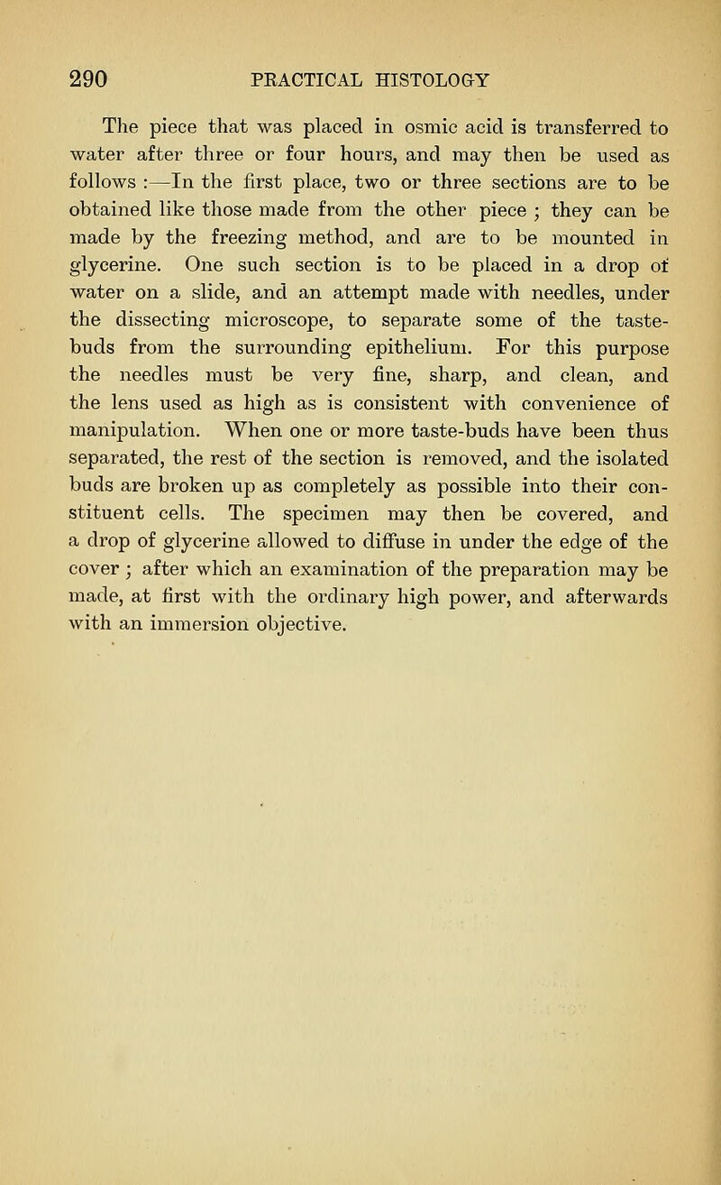 The piece that was placed in osmic acid is transferred to water after three or four hours, and may then be used as follows :—In the first place, two or three sections are to be obtained like those made from the other piece ; they can be made by the freezing method, and are to be mounted in glycerine. One such section is to be placed in a drop of water on a slide, and an attempt made with needles, under the dissecting microscope, to separate some of the taste- buds from the surrounding epithelium. For this purpose the needles must be very fine, sharp, and clean, and the lens used as high as is consistent with convenience of manipulation. When one or more taste-buds have been thus separated, the rest of the section is removed, and the isolated buds are broken up as completely as possible into their con- stituent cells. The specimen may then be covered, and a drop of glycerine allowed to diffuse in under the edge of the cover; after which an examination of the preparation may be made, at first with the ordinary high power, and afterwards with an immersion objective.