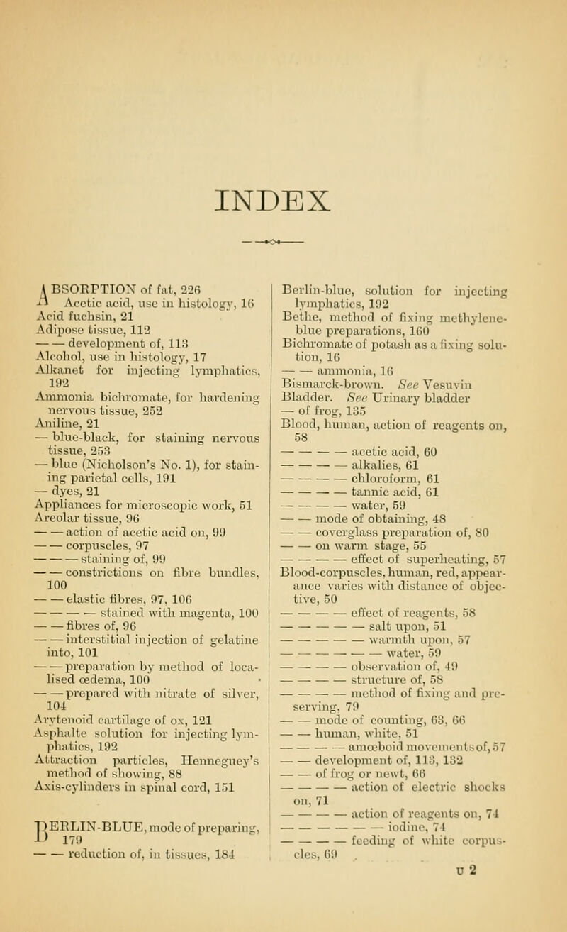 INDEX A BSORPTION of fat, 226 ■H Acetic acid, use in histology, 16 Acid fuchsin, 21 Adipose tissue, 112 development of, 113 Alcohol, use in histology, 17 Alkanet for injecting lymphatics, 192 Ammonia bichromate, for hardening nervous tissue, 252 Aniline, 21 — blue-black, for staining nervous tissue, 253 — blue (Nicholson's No. 1), for stain- ing parietal cells, 191 — dyes, 21 Appliances for microscopic work, 51 Areolar tissue, 00 action of acetic acid on, 99 corpuscles, 97 staining of, 99 constrictions on fibre bundles, 100 elastic fibres, 97. 10(i stained with magenta, 100 fibres of, 96 interstitial injection of gelatine into, 101 preparation by method of loca- lised oedema, 100 prepared with nitrate of silver, 104 Arytenoid cartiUige of ox, 121 Asphalte solution for injecting lym- ]ihatics, 192 Attraction particles, Hennegtiey's method of showing, 88 Axis-cylinders in sjiinal cord, 151 BERLIN-BLUE, mode of preparin< 179 reduction of, in tissues, Ibi Berlin-blue, solution for injecting lymphatics, 192 Betlie, method of fixing mcthylenc- blue preparations, 160 Bichromate of potash as a fixing solu- tion, 16 annnonia, 10 Bismarck-brown. Sf:e Vcsuvin Bladder. See Urinary bladder — of frog, 135 Blood, human, action of reagents on, 58 acetic acid, 60 alkalies, 01 cliloroform, 61 tannic acid, 61 — water, 59 mode of obtaining, 48 coverglass preparation of, 80 on warm stage, 55 effect of superheating, 57 Blood-corpuscles, human, red, appear- ance varies with distance of objec- tive, 50 effect of reagents, 58 • — salt upon, 51 ■ — warmth upon, 57 water, 59 observation of, 49 structure of, 58 ■ method of fixing and pre- serving, 79 mode of counting, 63, 06 human, white, 51 amreboid movementsof, 57 development of, 113, 182 of frog or newt, 66 action of electric shocks on, 71 action of reagents on, 74 iodine, 74 feeding of white corpus- cles, 6i» u2