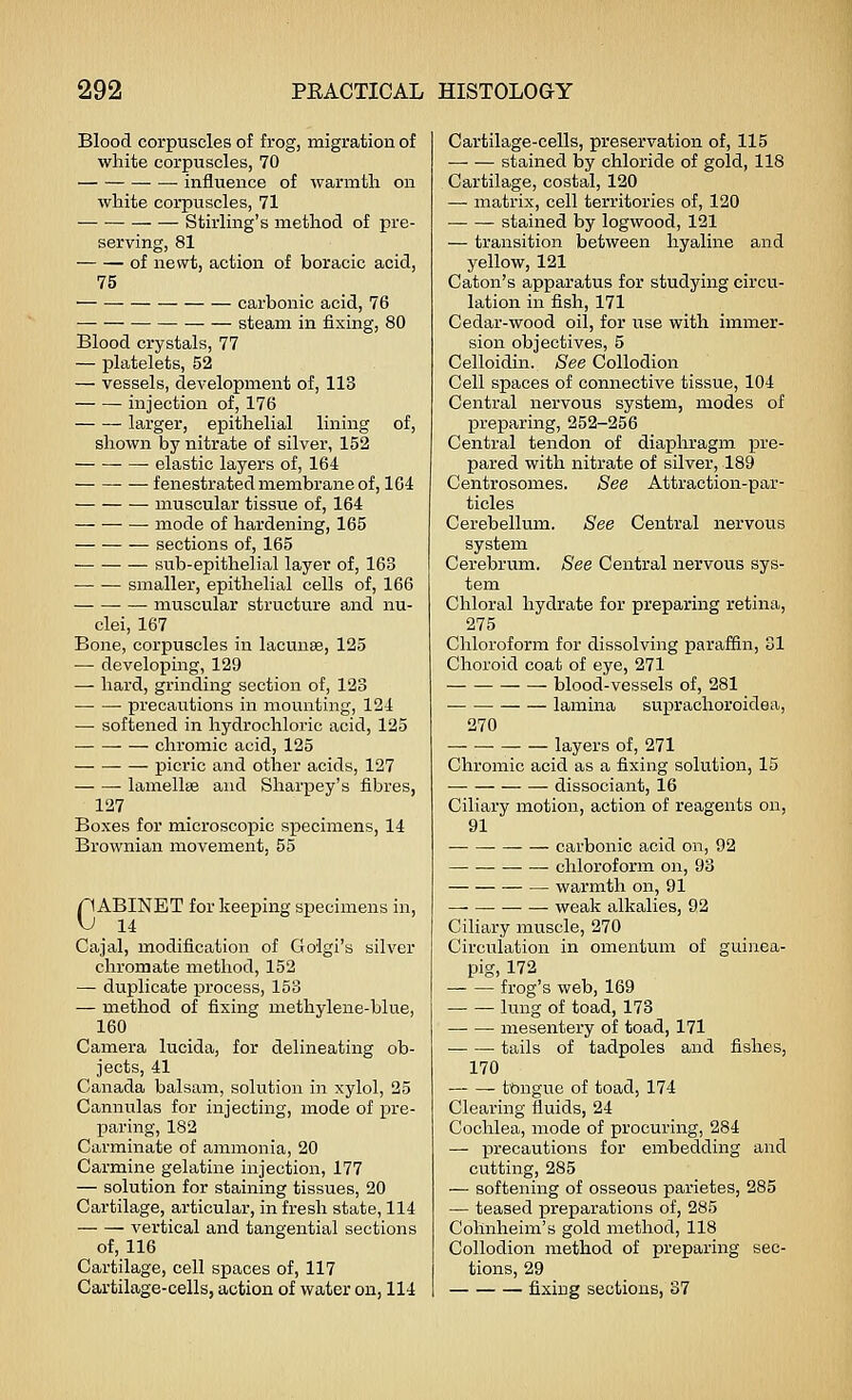 Blood corpuscles of frog, migration of white corpuscles, 70 — influence of warmth, on white corpuscles, 71 Stirling's method of pre- serving, 81 of newt, action of boracic acid, 75 carbonic acid, 76 steam in fixing, 80 Blood crystals, 77 — platelets, 52 — vessels, development of, 113 injection of, 176 larger, epithelial lining of, shown by nitrate of silver, 152 • elastic layers of, 164 fenestrated membrane of, 104 muscular tissue of, 164 mode of hardening, 165 sections of, 165 sub-epithelial layer of, 163 smaller, epithelial cells of, 166 muscular structure and nu- clei, 167 Bone, corpuscles in lacunae, 125 — develoj)ing, 129 — hard, grinding section of, 123 precautions in mounting, 124 — softened in hydrochloric acid, 125 chromic acid, 125 picric and other acids, 127 lamellae and Sharpey's fibres, 127 Boxes for microscopic specimens, 14 Brownian movement, 55 CABINET for keeping specimens in, 14 Cajal, modification of Golgi's silver chromate method, 152 — duplicate process, 153 — method of fixing methylene-blue, 160 Camera lucida, for delineating ob- jects, 41 Canada balsam, solution in xylol, 25 Cannulas for injecting, mode of pre- jjaring, 182 Carminate of ammonia, 20 Carmine gelatine injection, 177 — solution for staining tissues, 20 Cartilage, articular, in fresh state, 114 vertical and tangential sections of, 116 Cartilage, cell spaces of, 117 Cartilage-cells, action of water on, 114 Cartilage-cells, preservation of, 115 stained by chloride of gold, 118 Cartilage, costal, 120 — matrix, cell territories of, 120 stained by logwood, 121 — transition between hyaline and jrellow, 121 Caton's apparatus for studying circu- lation in fish, 171 Cedar-wood oil, for use with immer- sion objectives, 5 Celloidin. See Collodion Cell spaces of connective tissue, 104 Central nervous system, modes of preparing, 252-256 Central tendon of diaphragm x^i'e- pared with nitrate of silver, 189 Centrosomes. See Attraction-par- ticles Cerebellum. See Central nervous system Cerebrum. See Central nervous sys- tem Chloral hydrate for preparing retina, 275 Chloroform for dissolving paraffin, 01 Choroid coat of eye, 271 blood-vessels of, 281 lamina sui^rachoroidea, 270 layers of, 271 Chromic acid as a fixing solution, 15 dissociant, 16 Ciliary motion, action of reagents on, 91 carbonic acid on, 92 chloroform on, 93 warmth on, 91 weak alkalies, 92 Ciliary muscle, 270 Circulation in omentum of guinea- pig, 172 frog's web, 169 lung of toad, 173 mesentery of toad, 171 tails of tadpoles and fishes, 170 tongue of toad, 174 Clearing fluids, 24 Cochlea, mode of procuring, 284 — precautions for embedding and cutting, 285 — softening of osseous parietes, 285 — teased preparations of, 285 Cohnheim's gold method, 118 Collodion method of preparing sec- tions, 29 fixing sections, 37