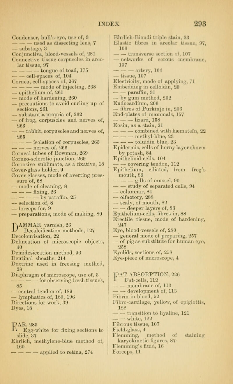 Condenser, biiU'.s-oj'e, use of, 3 used as diasGctin^ lens, 7 — snbstiigc, 8 Conjunctiva, blood-vessels of, 281 Connective tissue corpuscles iu areo- lar tissue, 07 tongue of toad, 175 cell-spaces of, 101 Cornea, cell-spaces of, 2(17 mode of injecting, 2G8 — epithelium of, 2G1 — mode of hardening, 2G0 — precautions to avoid curling up of sections, 2C1 — substantia propria of, 2ti2 — of frog, coii)Uscles and nerves of, 203 rabbit, corpuscles and nerves of, 265 isolation of corpuscles, 265 nerves of, 266 Corneal tulies of Bowman, 269 Corneo-sclerotic junction, 209 Corrosive sublimate, as a fixative, 18 Cover-glass holder, 9 Cover-glasses, mode of averting pres- sure of, 68 — mode of cleaning, 8 fixing, 26 by paraflin, 25 — selection of, 8 — forceps for, 9 — jireparations, mode of making, 80 DAMMAR varnish, 20 Decalcification methods, 127 Decolourisation, 22 Delineation of microscopic objects, 10 Demidesiccation method, 'JO Dentinal sheaths, 211 Dextrine used in freeijing method, 28 Diaphragm of microscope, use of, 8 — for observing fresh tissue's, 85 — central tendon of, 189 — lymphatics of, 1811, 190 Directions for work, l!9 Dyes, 18 EAR, 283 Egg-white for fixing sections to slide, 37 Ehrlich, methvlene-blue method of, 100 applied to retina, 271 Ehrlich-Biondi triple sluin, 2:t Elastic HbroB in areolar tissue, 07, 106 ti'ansvorsc section of, 107 — networks of scrouu membrane, 107 artery, lG-1 — tissue, 107 Electricity, mode of api)lyiiig, 71 Embedding in celloidin, 29 parafKn, 31 — by gum metliod, 202 Endocardium, 200 — fibres of Purkinje in, 20() End-plates of mammals, 157 lizard, 158 Eosin, as a stain, 21 combined with hmmatein, 22 methyl-blue, 23 toluidin blue, 23 Epidermis, cells of horny layer shown by potash, 81 Epithelioid-cells, 101 covering tendon, 112 Epithelium, ciliated, from frog's mouth, 89 gills of mussel, 00 study of separated cells, 94 — columnar, 84 — olfactory, 288 — scaly, of mouth, 82 deeper layers of, 83 Epithelium-cells, fibres in, 88 Erectile tissue, mode of hardening, 247 Eye, blood-vessels of, 280 — general mode of preparing, 257 — of pig as substitute for human cj e, 258 Eyelids, sections of, 258 Eye-piece of microscope, 1 1?AT ABSORPTION, 226 i Fat-cells, 112 membrane of, 113 development of, 113 Fibrin in blood, 52 Fibro-cartilage, yellow, of epiglottis, 122 transition to hvaliiie, 121 — — white, 122 Fibrous tissue, 107 Field-glass, 1 Flemming, method of staining karyokinetic figures, 87 Flemming's fluid, 10 Forceps, 11