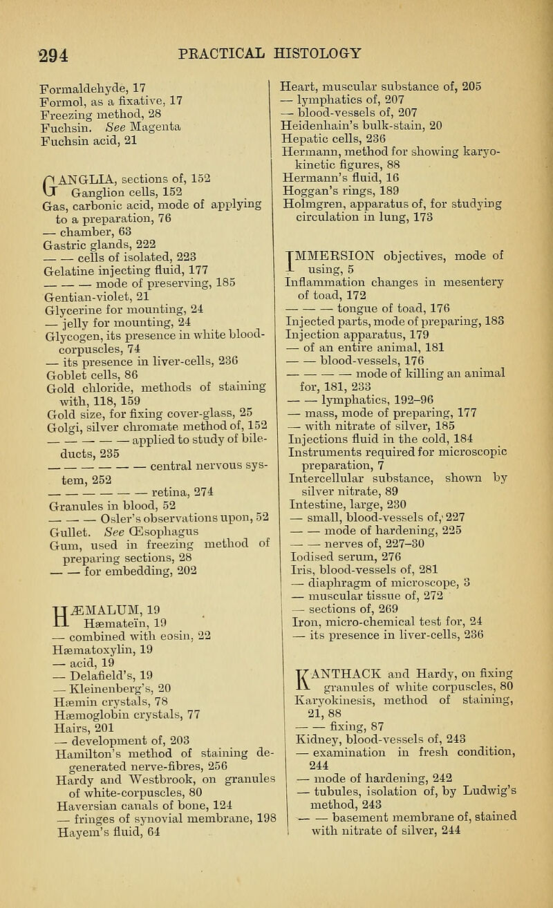 Formaldehyde, 17 Pormol, as a fixative, 17 Freezing method, 28 Fuchsin. See Magenta Fuchsiii acid, 21 &ANGLIA, sections of, 152 Ganglion ceUs, 152 Gas, carbonic acid, mode of applying to a preparation, 76 — chamber, 63 Gastric glands, 222 cells of isolated, 223 Gelatine injecting fluid, 177 mode of preserving, 185 Gentian-violet, 21 Glycerine for mounting, 24 — jelly for mounting, 24 Glycogen, its presence in white blood- corpuscles, 74 — its presence in liver-cells, 236 Goblet cells, 86 Gold chloride, methods of staining with, 118, 159 Gold size, for fixing cover-glass, 25 Golgi, silver chromate method of, 152 applied to study of bile- ducts, 235 central nervous sys- tem, 252 retina, 274 Granules in blood, 52 . — Osier's observations upon, 52 Gullet. See CEsoiahagus Gum, used in freezing method of preparing sections, 28 for embedding, 202 H^MALUM, 19 Haematein, 19 — combined with eosin, 22 Hsematoxylin, 19 — acid, 19 — Delafield's, 19 — Kleinenberg's, 20 HtBmin crystals, 78 Haemoglobin crystals, 77 Hairs, 201 — development of, 203 Hamilton's method of staining de- generated nerve-fibres, 256 Hardy and Westbrook, on granules of white-corpuscles, 80 Haversian canals of bone, 124 — fringes of synovial membrane, 198 Hayem's fluid, 64 Heart, muscular substance of, 205 — lymphatics of, 207 — blood-vessels of, 207 Heidenhain's bulk-stain, 20 Hepatic cells, 286 Hermann, method for showing karyo- kinetic figures, 88 Hermann's fluid, 16 Hoggan's rings, 189 Holmgren, apparatus of, for studying circulation in lung, 173 TMMEESION objectives, mode of J- using, 5 Inflammation changes in mesentery of toad, 172 tongue of toad, 176 Injected parts, mode of preparing, 188 Injection apparatus, 179 — of an entire animal, 181 blood-vessels, 176 mode of killing an animal for, 181, 233 lymphatics, 192-96 — mass, mode of preparing, 177 — with nitrate of silver, 185 Injections fluid in the cold, 184 Instruments required for microscopic preparation, 7 Intercellular substance, sho\vn by silver nitrate, 89 Intestine, large, 230 — small, blood-vessels of,' 227 mode of hardening, 225 — — nerves of, 227-30 Iodised serum, 276 Iris, blood-vessels of, 281 — diaphragm of microscope, 3 — muscular tissue of, 272 — sections of, 269 Iron, micro-chemical test for, 24 — its presence in liver-cells, 236 KANTHACK and Hardy, on fixing granules of white corpuscles, 80 Karyokinesis, method of staining, 21,88 fixing, 87 Kidney, blood-vessels of, 243 — examination in fresh condition, 244 — mode of hardening, 242 — tubules, isolation of, by Ludwig's method, 243 basement membrane of, stained with nitrate of silver, 244