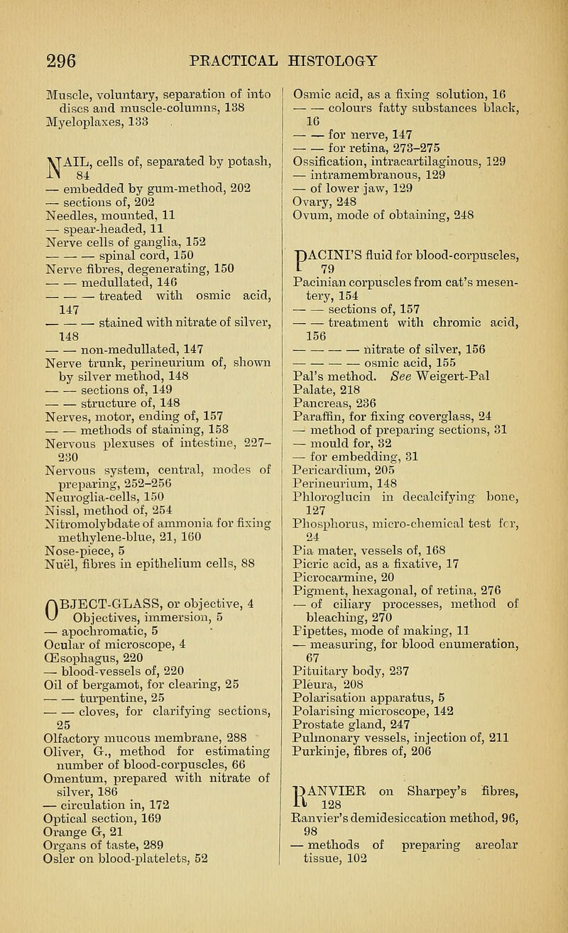 Muscle, voluntary, separation of into discs and muscle-columns, 138 Myeloplaxes, 133 NAIL, cells of, separated by potash, 84 — embedded by gum-method, 202 — sections of, 202 Needles, mounted, 11 — spear-headed, 11 Nerve cells of ganglia, 152 spinal cord, 150 Nerve fibres, degenerating, 150 medullated, 146 treated with osmic acid, 147 stained with nitrate of silver, 148 non-medullated, 147 Nerve trunk, perineurium of, shown by silver method, 148 sections of, 149 — — structure of, 148 Nerves, motor, ending of, 157 — — methods of staining, 158 Nervous plexuses of intestine, 227- 230 Nervous system, central, modes of preparing, 252-256 Neuroglia-cells, 150 Nissl, method of, 254 Nitromolybdate of ammonia for fixing methylene-blue, 21, 160 Nose-piece, 5 Nuijl, fibres in epithelium cells, 88 OBJECT-GLASS, or objective, 4 Objectives, immersion, 5 — apochromatic, 5 Ocular of microscope, 4 CEsophagus, 220 ^ blood-vessels of, 220 Oil of bergamot, for clearing, 25 turx3entine, 25 cloves, for clarifying sections, 25 Olfactory mucous membrane, 288 Oliver, G., method for estimating number of blood-corpuscles, 66 Omentum, prepared with nitrate of silver, 186 — circulation in, 172 Optical section, 169 Orange G, 21 Organs of taste, 289 Osier on blood-platelets, 52 Osmic acid, as a fixing solution, 16 — — colours fatty substances black, 10 for nerve, 147 for retina, 273-275 Ossification, intracartilaginous, 129 — intramembranous, 129 — of lower jaw, 129 Ovary, 248 ' Ovum, mode of obtaining, 248 PACINI'S fluid for blood-corpuscles, 79 Pacinian corpuscles from cat's mesen- tery, 154 sections of, 157 treatment with chromic acid, 156 liitrate of silver, 156 osmic acid, 155 Pal's method. See Weigert-Pal Palate, 218 Pancreas, 236 Paraffin, for fixing coverglass, 24 — method of jpreparing sections, 31 — mould for, 32 — for embedding, 31 Pericardium, 205 Perineurium, 148 Phloroglucin in decalcifying- bone, 127 Phosphorus, micro-chemical test fcr, 24 Pia mater, vessels of, 168 Picric acid, as a fixative, 17 Picrocarmine, 20 Pigment, hexagonal, of retina, 276 ■— of ciliary processes, method of bleaching, 270 Pipettes, mode of making, 11 — measuring, for blood enumeration, 67 Pituitary body, 237 Pleura, 208 Polarisation apparatus, 5 Polarising microscope, 142 Prostate gland, 247 Pulmonary vessels, injection of, 211 Purkinje, fibres of, 206 RANVIEE on Sharpey's fibres, 128 Ranvier's demidesiccation method, 96, 98 — methods of preparing areolar tissue, 102