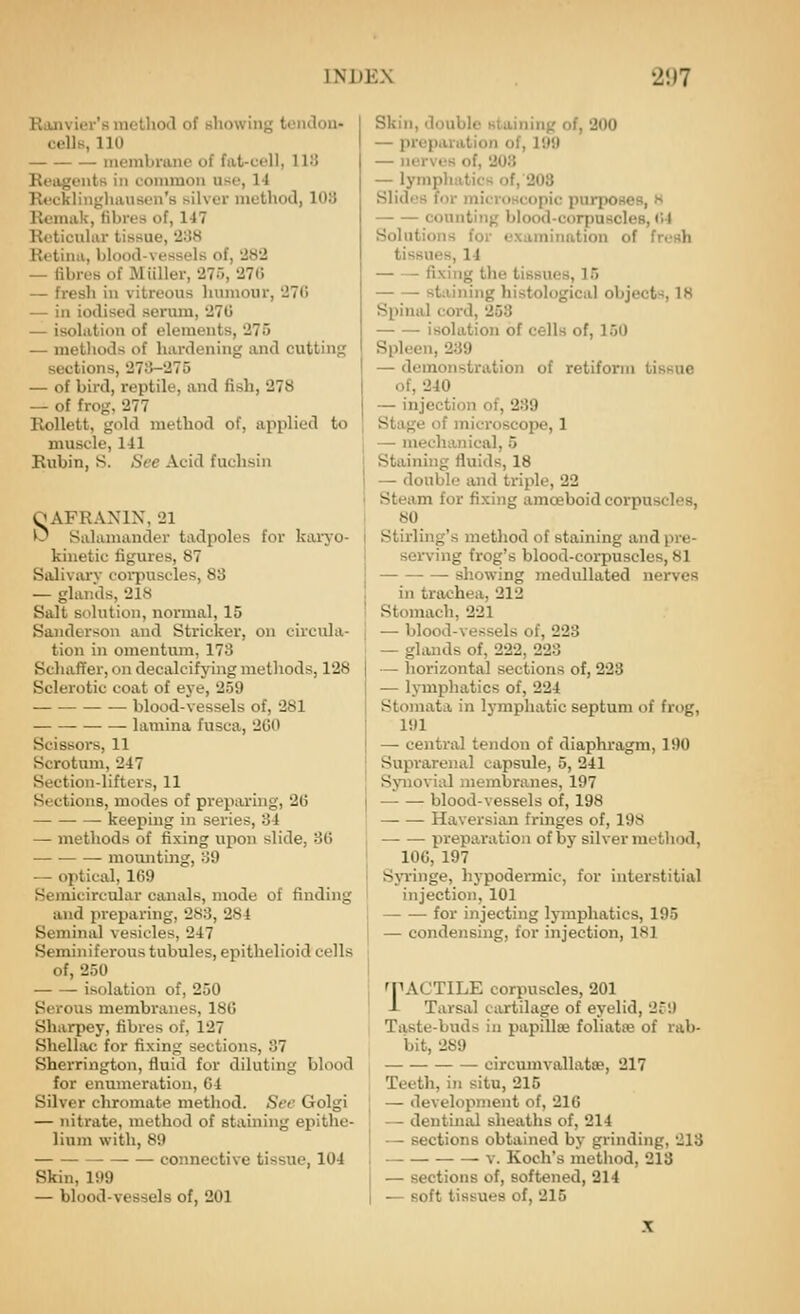 Ranvier'a metliocl of whowing teiulon- cells, 110 membrane of fat-uell, IIU Reagents in common use, 14 Rticklingliausen's silver method, 103 Bemak, fibres of, 147 Rcticuliir tissue, 238 Retina, blood-vessels of, '282 — fibres of M filler, 275, 27(i — fresh in vitreous humour, 276 — in iodised serum, 270 — isolation of elements, 275 — methods of hardening and cutting sections, 273-275 — of bird, reptile, and fish, 278 — of frog, 277 RoUett, gold method of, applied to muscle, 141 Rubin, S. See Acid fuchsin qAFRANIN, 21 0 Salamander tadpoles for kaiTO- kinetic figures, 87 Salivarv eoi-puscles, 83 — glands, 218 Salt solution, normal, 15 Sanderson and Strieker, on circula- tion in omentum, 173 SchafTer, on decalcifying methods, 128 Sclerotic coat of eye, 259 blood-vessels of, 281 lamina fusca, 2G0 Scissors, 11 Scrotum, 247 Section-lifters, 11 Sections, modes of preparing, 2G keeping in series, 34 — methods of fixing upon slide, 3(5 mounting, 39 — optical, 1(59 Semicircular canals, mode of finding and preparing, 283, 284 Seminal vesicles, 247 Seminiferous tubules, epithelioid cells of, 250 — — isolation of, 250 Serous membranes, 180 Sharpey, fibres of, 127 Shellac for fixing sections, 87 Sherrington, fluid for diluting blood for enumeration, 64 Silver chromate method. Sec Golgi — nitrate, method of staining epithe- lium with, 89 connective tissue, 104 Skin, 199 — blood-vessels of, 201 Skin, double Htuining of, 200 — preparation of, 199 — nerves of, 203 — lymphatics of, 203 Slidos for microscopic purposes, h counting blood-corpuscles, (i4 Solutions for examination of fresh tissues, 14 fixing the tissues, 15 staining histological objects, 18 Spinal cord, 253 isolation of cells of, 150 Spleen, 239 — demonstration of retiforni tissue of, 240 — injection of, 239 Stage of microscope, 1 — mechanical, 5 Staining fluids, 18 — double and triple, 22 Steam for fixing amoeboid corpuscles, 80 Stirling's method of staining and pre- sen'ing frog's blood-corpuscles, 81 showing medullated nerves in trachea, 212 Stomach, 221 — blood-vessels of, 228 — glands of, 222, 223 — horizontal sections of, 223 — lymphatics of, 224 Stomata in lymphatic septum of frog, 191 — central tendon of diaphragm, 190 Suprarenal capsule, 5, 241 SynoviLil membranes, 197 — — blood-vessels of, 198 Haversian fringes of, 198 preparation of by silver method, 100, 197 SjTinge, hypodermic, for interstitial injection, 101 for injecting lymphatics, 195 — condensing, for injection, 181 fPACTlLE corpuscles, 201 J- Tarsal cartilage of eyelid, 2r!) Taste-buds in papiUse foliatte of rab- bit, 289 circumvallatas, 217 Teeth, in situ, 215 — development of, 216 — dentinal sheaths of, 214 — sections obtained by grinding, 213 — -v. Koch's method, 213 — sections of, softened, 214 — soft tissues of, 215