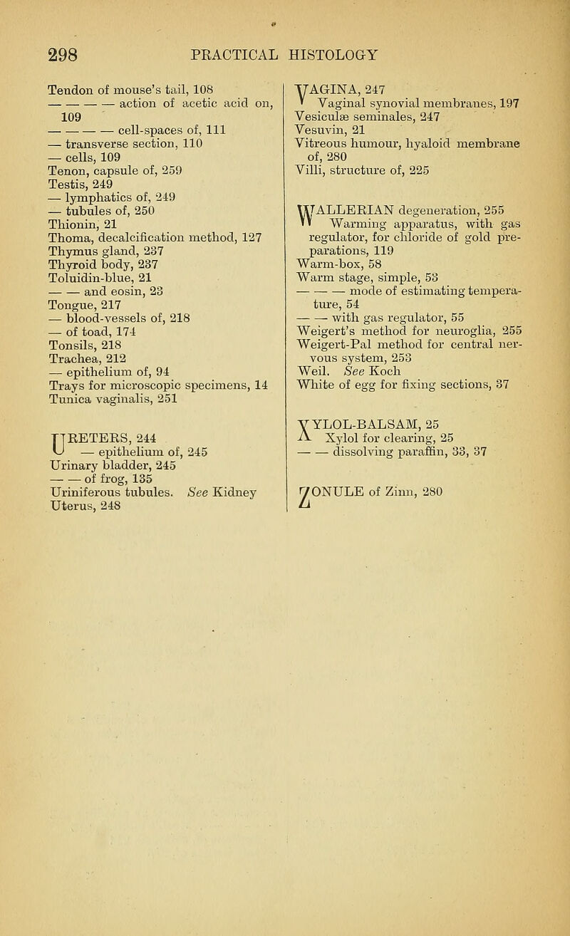 Tendon of mouse's tail, 108 action of acetic acid on, 109 cell-spaces of. 111 — transverse section, 110 — cells, 109 Tenon, capsule of, 259 Testis, 249 — lymphatics of, 249 — tubules of, 250 Thionin, 21 Thoma, decalcification method, 127 Thymus gland, 237 Thyroid body, 237 Toluidin-blue, 21 and eosin, 23 Tongue, 217 — blood-vessels of, 218 — of toad, 174 Tonsils, 218 Trachea, 212 — epithelium of, 94 Trays for microscopic specimens, 14 Tunica vaginalis, 251 DRETERS, 244 — epithelium of, 245 Urinary bladder, 245 of frog, 135 Uriniferous tubules. See Kidney Uterus, 248 YAGINA, 247 ' Vaginal synovial membranes, 197 VesiculsB seminales, 247 Vesuvin, 21 Vitreous humour, hyaloid membrane of, 280 Villi, structure of, 225 VXTALLERIAN degeneration, 255 '' Warming apparatus, with gas regulator, for chloride of gold pre- parations, ll9 Warm-box, 58 Warm stage, simple, 53 mode of estimating tempera- ture, 54 with gas regulator, 55 Weigert's method for neuroglia, 255 Weigert-Pal method for central ner- vous system, 253 Weil. See Koch White of egg for fixing sections, 37 y YLOL-BALSAM, 25 -ii- Xylol for clearing, 25 dissolving paraffin, 33, 37 I70NULE of Zinn, 280