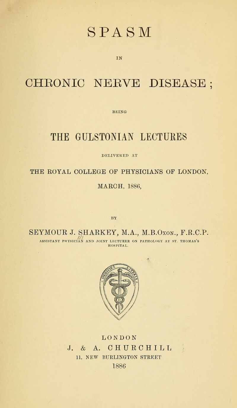 SPASM IN CHEONIC NEEVE DISEASE ; THE GULSTONIAN LECTURES DELIVERED AT THE ROYAL COLLEGE OF PHYSICIANS OF LONDON, MARCH, 1886, SEYMOUR J. SHARKEY, M.A., M.B.Oxon., F.R.C.P. /// , ASSISTANT PHYSICIAN AND JOINT LECTUKEK ON PATHOLOGY AT ST. THOMAS S HOSPITAL. LONDON J. & A. CHURCHILL 11, NEW BURLINGTON STREET 1886
