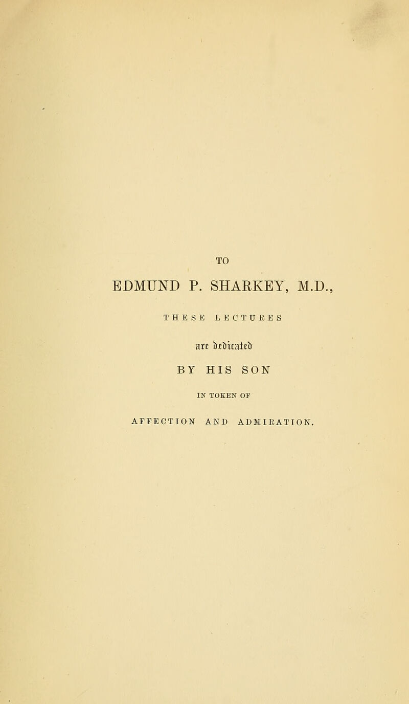 TO EDMUND P. SHARKEY, M.D., THESE LECTURES BY HIS SON IN TOKEN OF AFFECTION AND ADMIRATION.