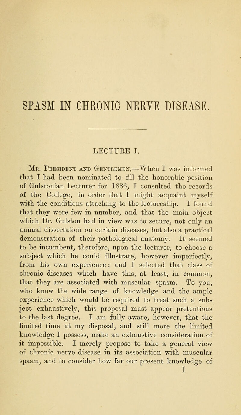 LECTURE I. Me. President and Gentlemen,—When I was informed that I had been nominated to fill the honorable position of Gulstonian Lecturer for 1886, I consulted the records of the College, in order that I might acquaint myself with the conditions attaching to the lectureship. I found that they were few in number, and that the main object which Dr. Gulston had in view was to secure, not only an annual dissertation on certain diseases, but also a practical demonstration of their pathological anatomy. It seemed to be incumbent, therefore, upon the lecturer, to choose a subject which he could illustrate, however imperfectly, from his own experience; and I selected that class of chronic diseases which have this, at least, in common, that they are associated with muscular spasm. To you, who know the wide range of knowledge and the ample experience which would be required to treat such a sub- ject exhaustively, this proposal must appear pretentious to the last degree. I am fully aware, however, that the limited time at my disposal, and still more the limited knowledge I possess, make an exhaustive consideration of it impossible. I merely propose to take a general view of chronic nerve disease in its association with muscular spasm, and to consider how far our present knowledge of