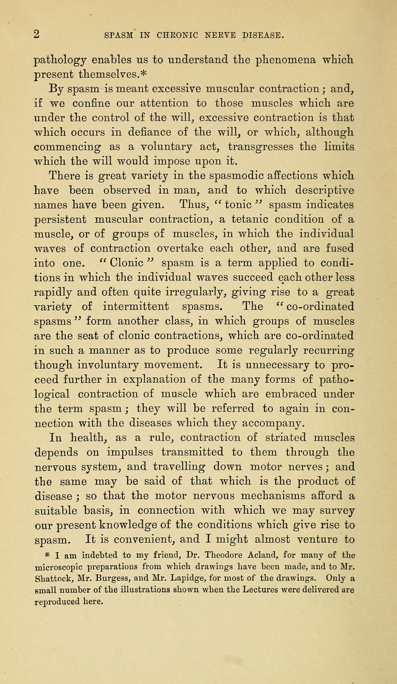 pathology enables us to understand the phenomena whicli present themselves.* By spasm is meant excessive muscular contraction; and, i£ we confine our attention to those muscles which are under the control of the will^ excessive contraction is that which occurs in defiance of the will, or which, although commencing as a voluntary act, transgresses the limits which the will would impose upon it. There is great variety in the spasmodic affections which have been observed in man, and to which descriptive names have been given. Thus, '' tonic ^' spasm indicates persistent muscular contraction, a tetanic condition of a muscle, or of groups of muscles, in which the individual waves of contraction overtake each other, and are fused into one.  Clonic ^^ spasm is a term applied to condi- tions in which the individual waves succeed each other less rapidly and often quite irregularly, giving rise to a great variety of intermittent spasms. The  co-ordinated spasms  form another class, in which groups of muscles are the seat of clonic contractions, which are co-ordinated in such a manner as to produce some regularly recurring though involuntary movement. It is unnecessary to pro- ceed further in explanation of the many forms of patho- logical contraction of muscle which are embraced under the term spasm; they will be referred to again in con- nection with the diseases which they accompany. In health, as a rule, contraction of striated muscles depends on impulses transmitted to them through the nervous system, and travelling down motor nerves; and the same may be said of that which is the product of disease ; so that the motor nervous mechanisms afford a suitable basis, in connection with which we may survey our present knowledge of the conditions which give rise to spasm. It is convenient, and I might almost venture to * I am indebted to my friend. Dr. Theodore Acland, for many of the microscopic preparations from which drawings have been made, and to Mr. Shattock, Mr. Burgess, and Mr. Lapidge, for most of the drawings. Only a small number of the illustrations shown when the Lectures were delivered are reproduced here.