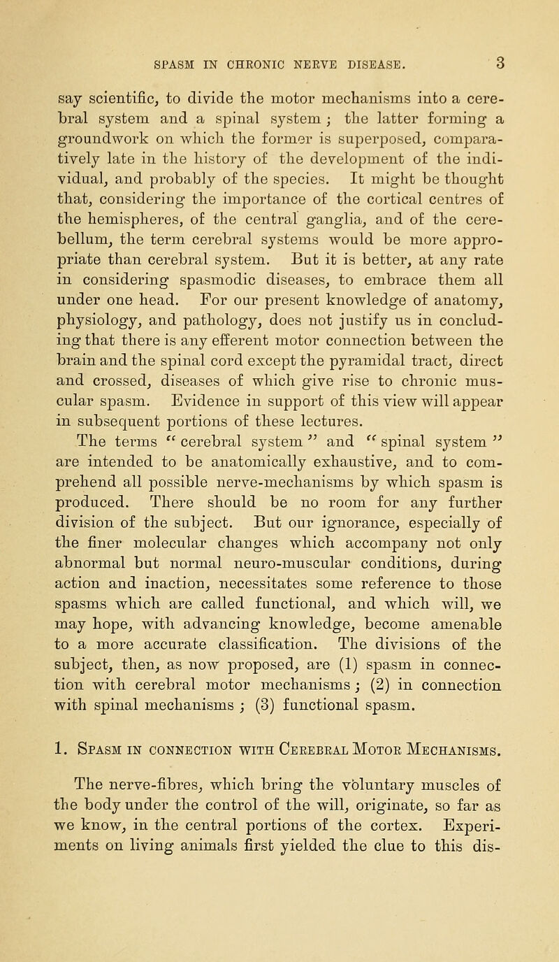 say scientific, to divide the motor mechanisms into a cere- bral system and a spinal system ; the latter forming a groundwork on which the former is superposed, compara- tively late in the history of the development of the indi- vidual, and probably of the species. It might be thought that, considering the importance of the cortical centres of the hemispheres, of the central ganglia, and of the cere- bellum, the term cerebral systems would be more appro- priate than cerebral system. But it is better, at any rate in considering spasmodic diseases, to embrace them all under one head. For our present knowledge of anatomy, physiology, and pathology, does not justify us in conclud- ing that there is any efferent motor connection between the brain and the spinal cord except the pyramidal tract, direct and crossed, diseases of which give rise to chronic mus- cular spasm. Evidence in support of this view will appear in subsequent portions of these lectures. The terms '' cerebral system  and '' spinal system  are intended to be anatomically exhaustive, and to com- prehend all possible nerve-mechanisms by which spasm is produced. There should be no room for any further division of the subject. But our ignorance, especially of the finer molecular changes which accompany not only abnormal but normal neuro-muscular conditions, during action and inaction, necessitates some reference to those spasms which are called functional, and which will, we may hope, with advancing knowledge, become amenable to a more accurate classification. The divisions of the subject, then, as now proposed, are (1) spasm in connec- tion with cerebral motor mechanisms ; (2) in connection with spinal mechanisms j (3) functional spasm. 1. Spasm in connection with Cerebral Motor Mechanisms. The nerve-fibres, which bring the voluntary muscles of the body under the control of the will, originate, so far as we know, in the central portions of the cortex. Experi- ments on living animals first yielded the clue to this dis-