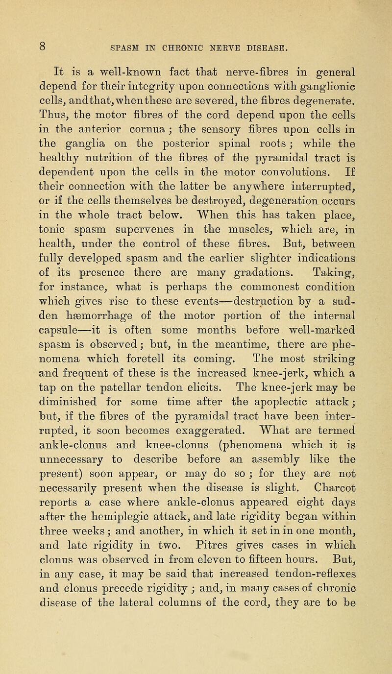 It is a well-known fact tliat nerve-fibres in general depend for their integrity upon connections with ganglionic cellSj andthat^ when these are severed^ the fibres degenerate. Thus, the motor fibres of the cord depend upon the cells in the anterior cornua ; the sensory fibres upon cells in the ganglia on the posterior spinal roots; while the healthy nutrition of the fibres of the pyramidal tract is dependent upon the cells in the motor convolutions. If their connection with the latter be anywhere interrupted, or if the cells themselves be destroyed, degeneration occurs in the whole tract below. When this has taken place, tonic spasm supervenes in the muscles, which are, in health, under the control of these fibres. But, between fully developed spasm and the earlier slighter indications of its presence there are many gradations. Taking, for instance, what is perhaps the commonest condition which gives rise to these events—destruction by a sud- den heemorrhage of the motor portion of the internal capsule—it is often some months before well-marked spasm is observed; but, in the meantime, there are phe- nomena which foretell its coming. The most striking and frequent of these is the increased knee-jerk, which a tap on the patellar tendon elicits. The knee-jerk may be diminished for some time after the apoplectic attack; but, if the fibres of the pyramidal tract have been inter- rupted, it soon becomes exaggerated. What are termed ankle-clonus and knee-clonus (phenomena which it is unnecessary to describe before an assembly like the present) soon appear, or may do so ; for they are not necessarily present when the disease is slight. Charcot reports a case where ankle-clonus appeared eight days after the hemiplegic attack, and late rigidity began within three weeks; and another, in which it set in in one month, and late rigidity in two. Pitres gives cases in which clonus was observed in from eleven to fifteen hours. But, in any case, it may be said that increased tendon-reflexes and clonus precede rigidity ; and, in many cases of chronic disease of the lateral columns of the cord, they are to be