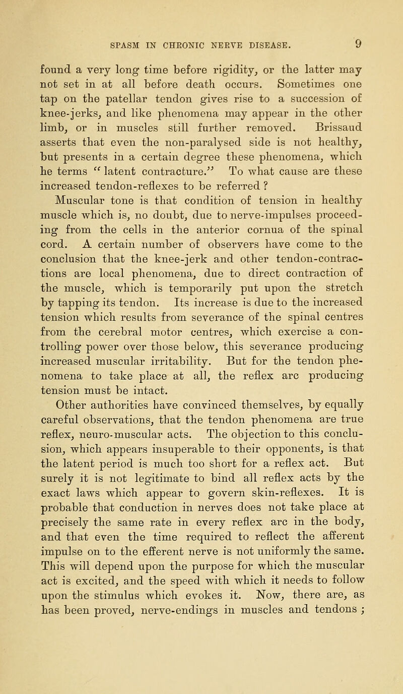 found a very long time before rigidity, or tlie latter may not set in at all before death occurs. Sometimes one tap on the patellar tendon gives rise to a succession of knee-jerks, and like phenomena may appear in the other limb, or in muscles still further removed. Brissaud asserts that even the non-paralysed side is not healthy, but presents in a certain degree these phenomena, which he terms  latent contracture.''^ To what cause are these increased tendon-reflexes to be referred ? Muscular tone is that condition of tension in healthy muscle which is, no doubt, due to nerve-impulses proceed- ing from the cells in the anterior cornua of the spinal cord. A certain number of observers have come to the conclusion that the knee-jerk and other tendon-contrac- tions are local phenomena, due to direct contraction of the muscle, which is temporarily put upon the stretch by tapping its tendon. Its increase is due to the increased tension which results from severance of the spinal centres from the cerebral motor centres, which exercise a con- trolling power over those below, this severance producing increased muscular irritability. But for the tendon phe- nomena to take place at all, the reflex arc producing tension must be intact. Other authorities have convinced themselves, by equally careful observations, that the tendon phenomena are true reflex, neuro-muscular acts. The objection to this conclu- sion, which appears insuperable to their opponents, is that the latent period is much too short for a reflex act. But surely it is not legitimate to bind all reflex acts by the exact laws which appear to govern skin-reflexes. It is probable that conduction in nerves does not take place at precisely the same rate in every reflex arc in the body, and that even the time required to reflect the afferent impulse on to the efferent nerve is not uniformly the same. This will depend upon the purpose for which the muscular act is excited, and the speed with which it needs to follow upon the stimulus which evokes it. Now, there are, as has been proved, nerve-endings in muscles and tendons ;